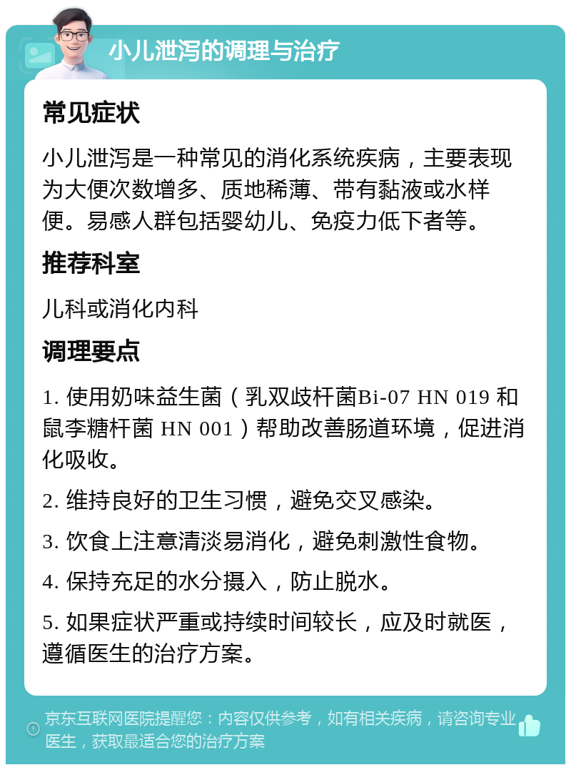 小儿泄泻的调理与治疗 常见症状 小儿泄泻是一种常见的消化系统疾病，主要表现为大便次数增多、质地稀薄、带有黏液或水样便。易感人群包括婴幼儿、免疫力低下者等。 推荐科室 儿科或消化内科 调理要点 1. 使用奶味益生菌（乳双歧杆菌Bi-07 HN 019 和鼠李糖杆菌 HN 001）帮助改善肠道环境，促进消化吸收。 2. 维持良好的卫生习惯，避免交叉感染。 3. 饮食上注意清淡易消化，避免刺激性食物。 4. 保持充足的水分摄入，防止脱水。 5. 如果症状严重或持续时间较长，应及时就医，遵循医生的治疗方案。