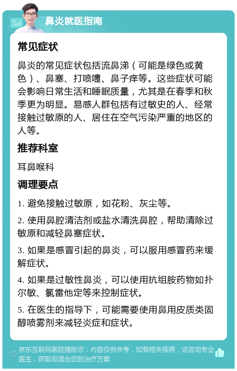 鼻炎就医指南 常见症状 鼻炎的常见症状包括流鼻涕（可能是绿色或黄色）、鼻塞、打喷嚏、鼻子痒等。这些症状可能会影响日常生活和睡眠质量，尤其是在春季和秋季更为明显。易感人群包括有过敏史的人、经常接触过敏原的人、居住在空气污染严重的地区的人等。 推荐科室 耳鼻喉科 调理要点 1. 避免接触过敏原，如花粉、灰尘等。 2. 使用鼻腔清洁剂或盐水清洗鼻腔，帮助清除过敏原和减轻鼻塞症状。 3. 如果是感冒引起的鼻炎，可以服用感冒药来缓解症状。 4. 如果是过敏性鼻炎，可以使用抗组胺药物如扑尔敏、氯雷他定等来控制症状。 5. 在医生的指导下，可能需要使用鼻用皮质类固醇喷雾剂来减轻炎症和症状。