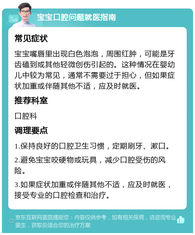 宝宝口腔问题就医指南 常见症状 宝宝嘴唇里出现白色泡泡，周围红肿，可能是牙齿磕到或其他轻微创伤引起的。这种情况在婴幼儿中较为常见，通常不需要过于担心，但如果症状加重或伴随其他不适，应及时就医。 推荐科室 口腔科 调理要点 1.保持良好的口腔卫生习惯，定期刷牙、漱口。 2.避免宝宝咬硬物或玩具，减少口腔受伤的风险。 3.如果症状加重或伴随其他不适，应及时就医，接受专业的口腔检查和治疗。