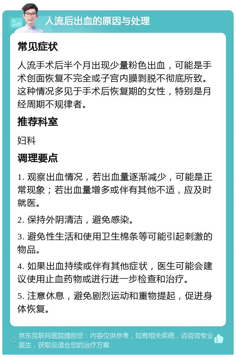 人流后出血的原因与处理 常见症状 人流手术后半个月出现少量粉色出血，可能是手术创面恢复不完全或子宫内膜剥脱不彻底所致。这种情况多见于手术后恢复期的女性，特别是月经周期不规律者。 推荐科室 妇科 调理要点 1. 观察出血情况，若出血量逐渐减少，可能是正常现象；若出血量增多或伴有其他不适，应及时就医。 2. 保持外阴清洁，避免感染。 3. 避免性生活和使用卫生棉条等可能引起刺激的物品。 4. 如果出血持续或伴有其他症状，医生可能会建议使用止血药物或进行进一步检查和治疗。 5. 注意休息，避免剧烈运动和重物提起，促进身体恢复。