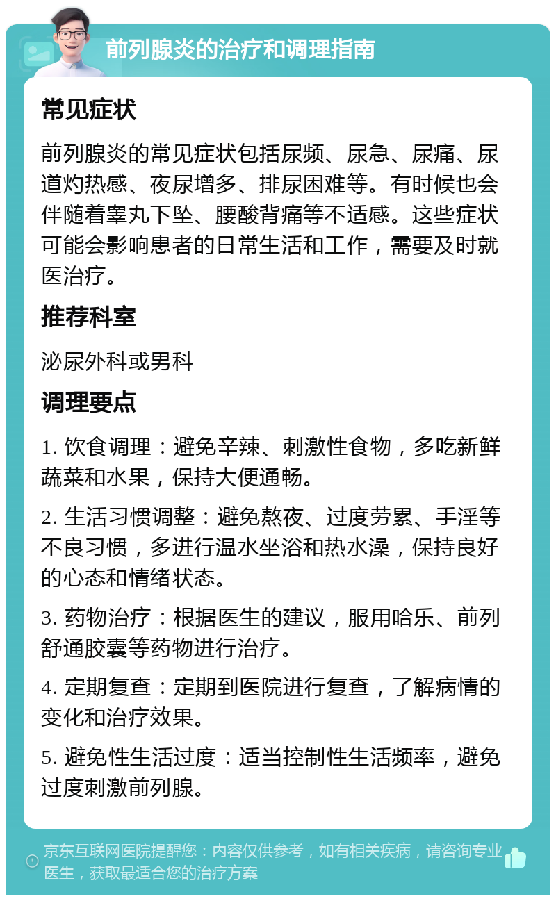 前列腺炎的治疗和调理指南 常见症状 前列腺炎的常见症状包括尿频、尿急、尿痛、尿道灼热感、夜尿增多、排尿困难等。有时候也会伴随着睾丸下坠、腰酸背痛等不适感。这些症状可能会影响患者的日常生活和工作，需要及时就医治疗。 推荐科室 泌尿外科或男科 调理要点 1. 饮食调理：避免辛辣、刺激性食物，多吃新鲜蔬菜和水果，保持大便通畅。 2. 生活习惯调整：避免熬夜、过度劳累、手淫等不良习惯，多进行温水坐浴和热水澡，保持良好的心态和情绪状态。 3. 药物治疗：根据医生的建议，服用哈乐、前列舒通胶囊等药物进行治疗。 4. 定期复查：定期到医院进行复查，了解病情的变化和治疗效果。 5. 避免性生活过度：适当控制性生活频率，避免过度刺激前列腺。