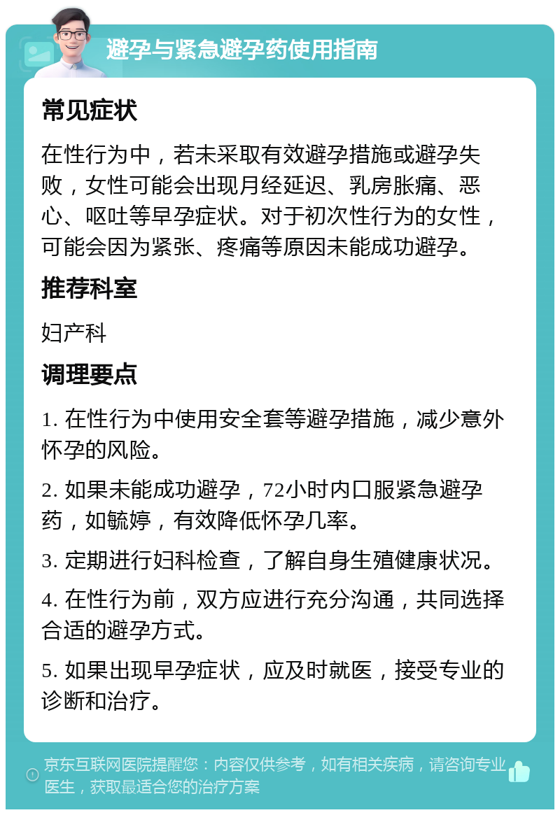 避孕与紧急避孕药使用指南 常见症状 在性行为中，若未采取有效避孕措施或避孕失败，女性可能会出现月经延迟、乳房胀痛、恶心、呕吐等早孕症状。对于初次性行为的女性，可能会因为紧张、疼痛等原因未能成功避孕。 推荐科室 妇产科 调理要点 1. 在性行为中使用安全套等避孕措施，减少意外怀孕的风险。 2. 如果未能成功避孕，72小时内口服紧急避孕药，如毓婷，有效降低怀孕几率。 3. 定期进行妇科检查，了解自身生殖健康状况。 4. 在性行为前，双方应进行充分沟通，共同选择合适的避孕方式。 5. 如果出现早孕症状，应及时就医，接受专业的诊断和治疗。