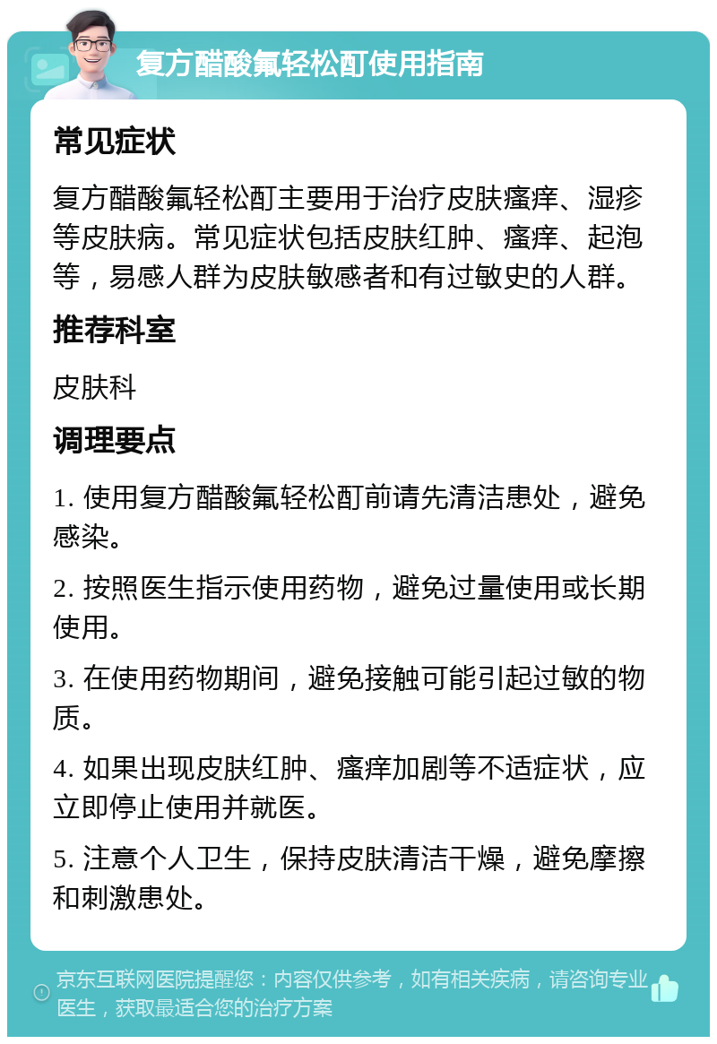 复方醋酸氟轻松酊使用指南 常见症状 复方醋酸氟轻松酊主要用于治疗皮肤瘙痒、湿疹等皮肤病。常见症状包括皮肤红肿、瘙痒、起泡等，易感人群为皮肤敏感者和有过敏史的人群。 推荐科室 皮肤科 调理要点 1. 使用复方醋酸氟轻松酊前请先清洁患处，避免感染。 2. 按照医生指示使用药物，避免过量使用或长期使用。 3. 在使用药物期间，避免接触可能引起过敏的物质。 4. 如果出现皮肤红肿、瘙痒加剧等不适症状，应立即停止使用并就医。 5. 注意个人卫生，保持皮肤清洁干燥，避免摩擦和刺激患处。