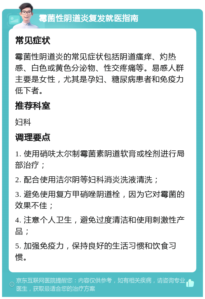 霉菌性阴道炎复发就医指南 常见症状 霉菌性阴道炎的常见症状包括阴道瘙痒、灼热感、白色或黄色分泌物、性交疼痛等。易感人群主要是女性，尤其是孕妇、糖尿病患者和免疫力低下者。 推荐科室 妇科 调理要点 1. 使用硝呋太尔制霉菌素阴道软膏或栓剂进行局部治疗； 2. 配合使用洁尔阴等妇科消炎洗液清洗； 3. 避免使用复方甲硝唑阴道栓，因为它对霉菌的效果不佳； 4. 注意个人卫生，避免过度清洁和使用刺激性产品； 5. 加强免疫力，保持良好的生活习惯和饮食习惯。