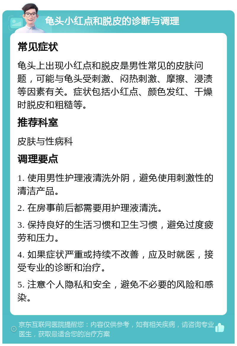 龟头小红点和脱皮的诊断与调理 常见症状 龟头上出现小红点和脱皮是男性常见的皮肤问题，可能与龟头受刺激、闷热刺激、摩擦、浸渍等因素有关。症状包括小红点、颜色发红、干燥时脱皮和粗糙等。 推荐科室 皮肤与性病科 调理要点 1. 使用男性护理液清洗外阴，避免使用刺激性的清洁产品。 2. 在房事前后都需要用护理液清洗。 3. 保持良好的生活习惯和卫生习惯，避免过度疲劳和压力。 4. 如果症状严重或持续不改善，应及时就医，接受专业的诊断和治疗。 5. 注意个人隐私和安全，避免不必要的风险和感染。