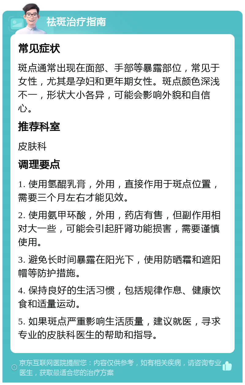 祛斑治疗指南 常见症状 斑点通常出现在面部、手部等暴露部位，常见于女性，尤其是孕妇和更年期女性。斑点颜色深浅不一，形状大小各异，可能会影响外貌和自信心。 推荐科室 皮肤科 调理要点 1. 使用氢醌乳膏，外用，直接作用于斑点位置，需要三个月左右才能见效。 2. 使用氨甲环酸，外用，药店有售，但副作用相对大一些，可能会引起肝肾功能损害，需要谨慎使用。 3. 避免长时间暴露在阳光下，使用防晒霜和遮阳帽等防护措施。 4. 保持良好的生活习惯，包括规律作息、健康饮食和适量运动。 5. 如果斑点严重影响生活质量，建议就医，寻求专业的皮肤科医生的帮助和指导。