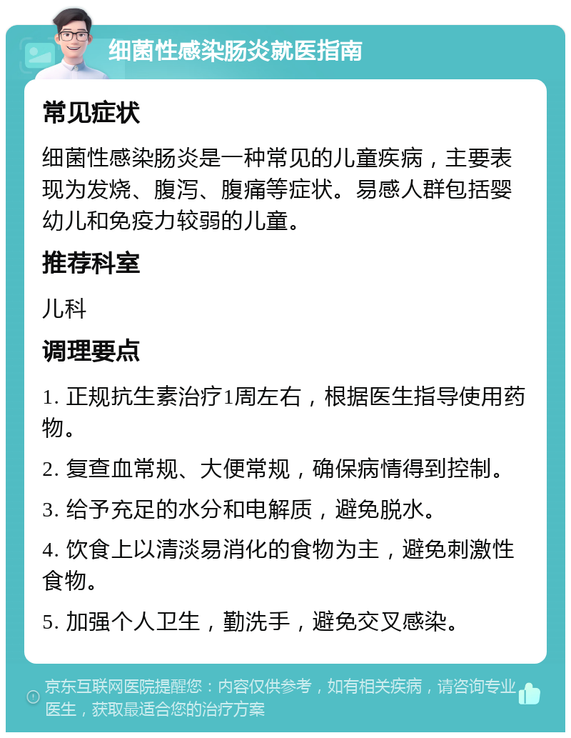 细菌性感染肠炎就医指南 常见症状 细菌性感染肠炎是一种常见的儿童疾病，主要表现为发烧、腹泻、腹痛等症状。易感人群包括婴幼儿和免疫力较弱的儿童。 推荐科室 儿科 调理要点 1. 正规抗生素治疗1周左右，根据医生指导使用药物。 2. 复查血常规、大便常规，确保病情得到控制。 3. 给予充足的水分和电解质，避免脱水。 4. 饮食上以清淡易消化的食物为主，避免刺激性食物。 5. 加强个人卫生，勤洗手，避免交叉感染。