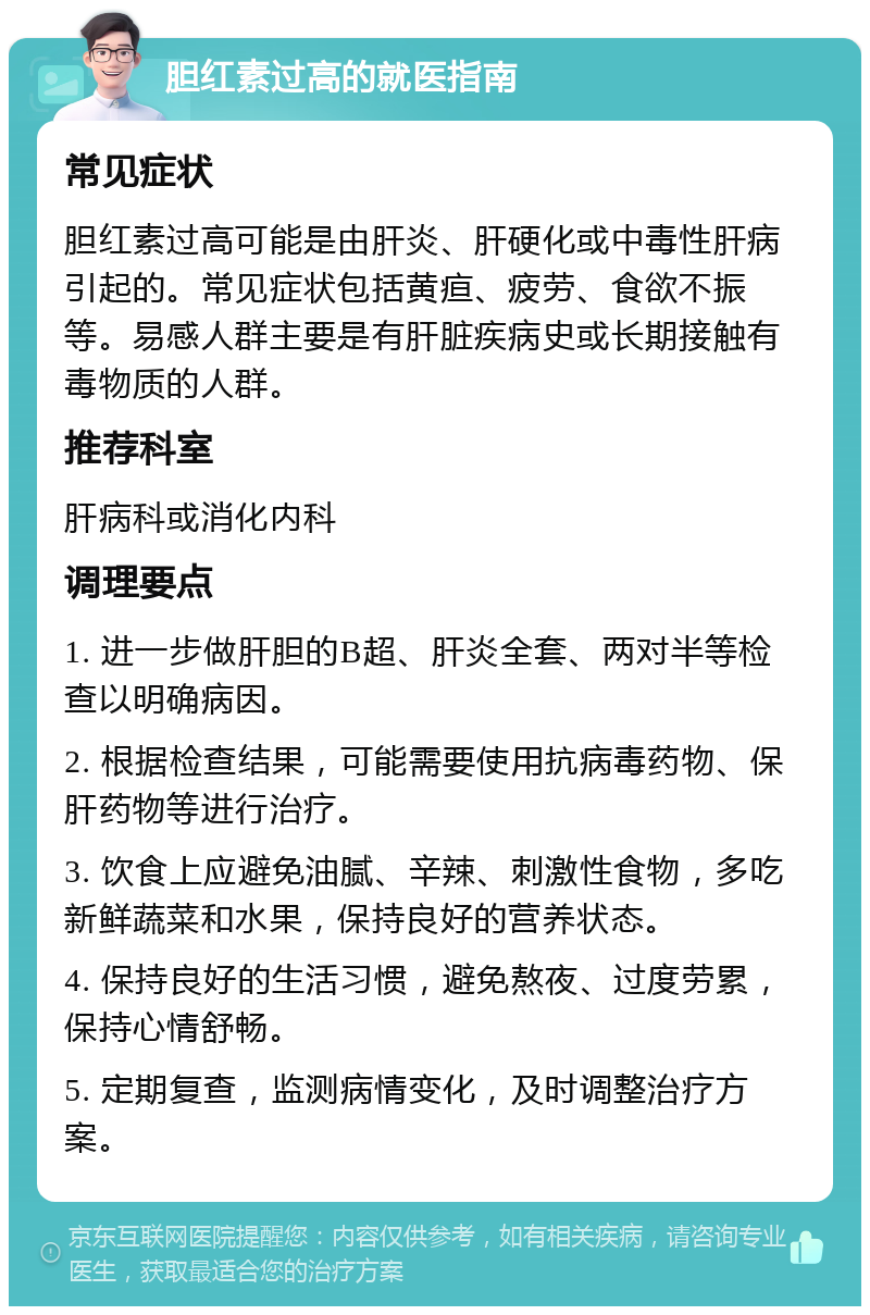 胆红素过高的就医指南 常见症状 胆红素过高可能是由肝炎、肝硬化或中毒性肝病引起的。常见症状包括黄疸、疲劳、食欲不振等。易感人群主要是有肝脏疾病史或长期接触有毒物质的人群。 推荐科室 肝病科或消化内科 调理要点 1. 进一步做肝胆的B超、肝炎全套、两对半等检查以明确病因。 2. 根据检查结果，可能需要使用抗病毒药物、保肝药物等进行治疗。 3. 饮食上应避免油腻、辛辣、刺激性食物，多吃新鲜蔬菜和水果，保持良好的营养状态。 4. 保持良好的生活习惯，避免熬夜、过度劳累，保持心情舒畅。 5. 定期复查，监测病情变化，及时调整治疗方案。