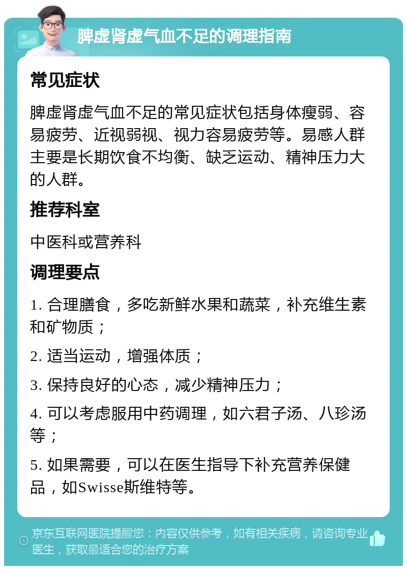 脾虚肾虚气血不足的调理指南 常见症状 脾虚肾虚气血不足的常见症状包括身体瘦弱、容易疲劳、近视弱视、视力容易疲劳等。易感人群主要是长期饮食不均衡、缺乏运动、精神压力大的人群。 推荐科室 中医科或营养科 调理要点 1. 合理膳食，多吃新鲜水果和蔬菜，补充维生素和矿物质； 2. 适当运动，增强体质； 3. 保持良好的心态，减少精神压力； 4. 可以考虑服用中药调理，如六君子汤、八珍汤等； 5. 如果需要，可以在医生指导下补充营养保健品，如Swisse斯维特等。