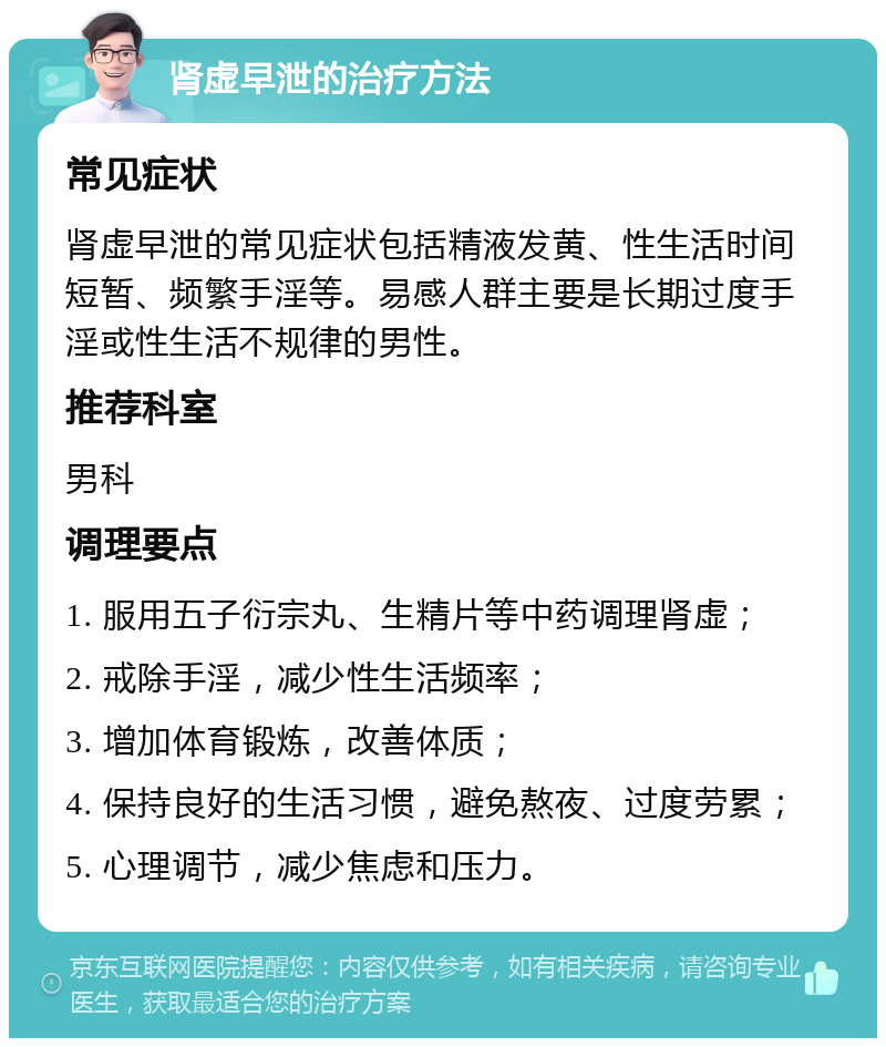 肾虚早泄的治疗方法 常见症状 肾虚早泄的常见症状包括精液发黄、性生活时间短暂、频繁手淫等。易感人群主要是长期过度手淫或性生活不规律的男性。 推荐科室 男科 调理要点 1. 服用五子衍宗丸、生精片等中药调理肾虚； 2. 戒除手淫，减少性生活频率； 3. 增加体育锻炼，改善体质； 4. 保持良好的生活习惯，避免熬夜、过度劳累； 5. 心理调节，减少焦虑和压力。