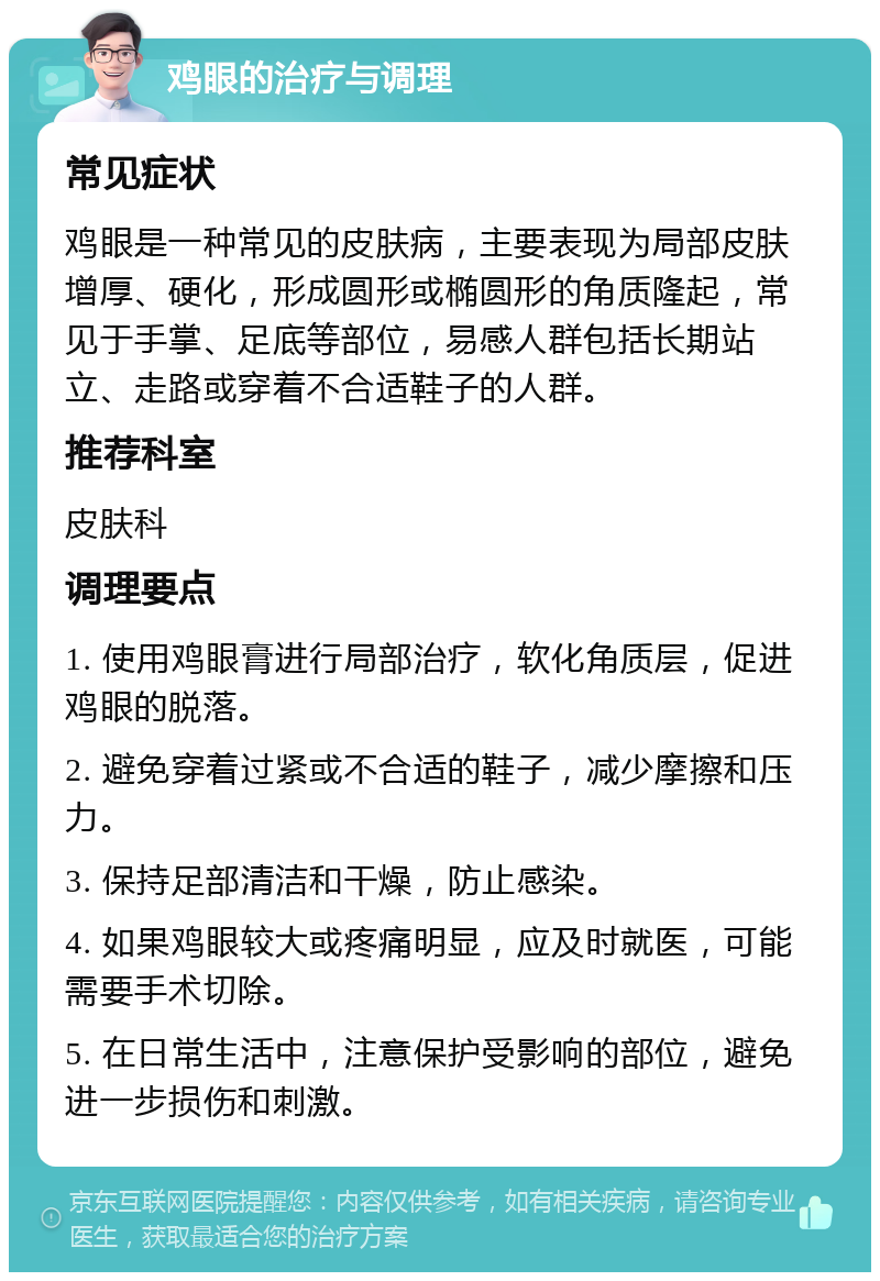 鸡眼的治疗与调理 常见症状 鸡眼是一种常见的皮肤病，主要表现为局部皮肤增厚、硬化，形成圆形或椭圆形的角质隆起，常见于手掌、足底等部位，易感人群包括长期站立、走路或穿着不合适鞋子的人群。 推荐科室 皮肤科 调理要点 1. 使用鸡眼膏进行局部治疗，软化角质层，促进鸡眼的脱落。 2. 避免穿着过紧或不合适的鞋子，减少摩擦和压力。 3. 保持足部清洁和干燥，防止感染。 4. 如果鸡眼较大或疼痛明显，应及时就医，可能需要手术切除。 5. 在日常生活中，注意保护受影响的部位，避免进一步损伤和刺激。