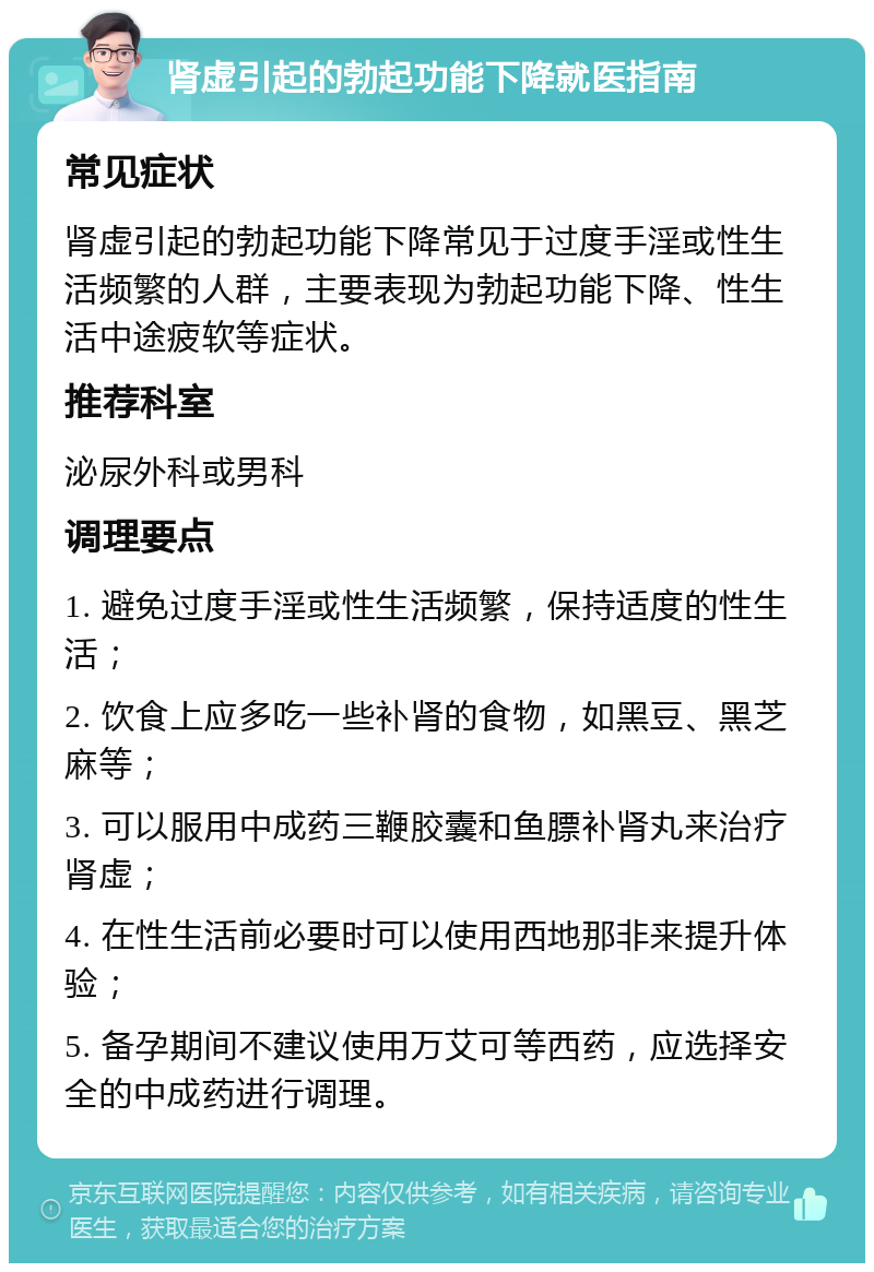 肾虚引起的勃起功能下降就医指南 常见症状 肾虚引起的勃起功能下降常见于过度手淫或性生活频繁的人群，主要表现为勃起功能下降、性生活中途疲软等症状。 推荐科室 泌尿外科或男科 调理要点 1. 避免过度手淫或性生活频繁，保持适度的性生活； 2. 饮食上应多吃一些补肾的食物，如黑豆、黑芝麻等； 3. 可以服用中成药三鞭胶囊和鱼膘补肾丸来治疗肾虚； 4. 在性生活前必要时可以使用西地那非来提升体验； 5. 备孕期间不建议使用万艾可等西药，应选择安全的中成药进行调理。