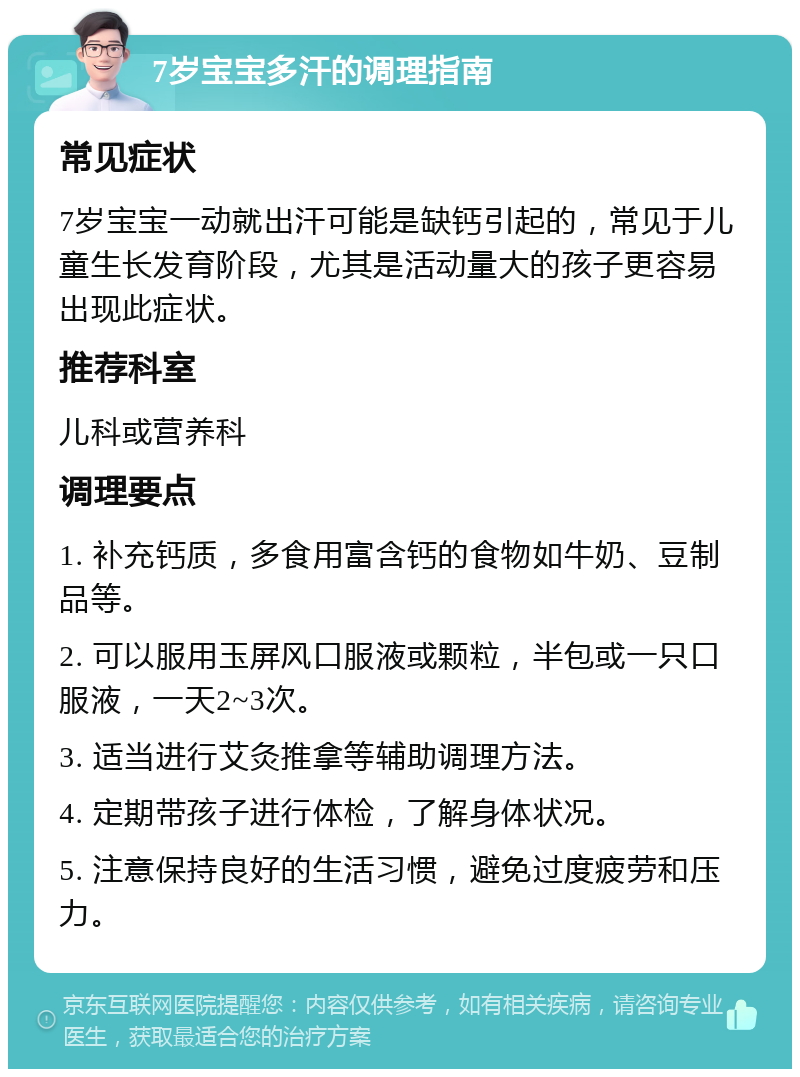 7岁宝宝多汗的调理指南 常见症状 7岁宝宝一动就出汗可能是缺钙引起的，常见于儿童生长发育阶段，尤其是活动量大的孩子更容易出现此症状。 推荐科室 儿科或营养科 调理要点 1. 补充钙质，多食用富含钙的食物如牛奶、豆制品等。 2. 可以服用玉屏风口服液或颗粒，半包或一只口服液，一天2~3次。 3. 适当进行艾灸推拿等辅助调理方法。 4. 定期带孩子进行体检，了解身体状况。 5. 注意保持良好的生活习惯，避免过度疲劳和压力。