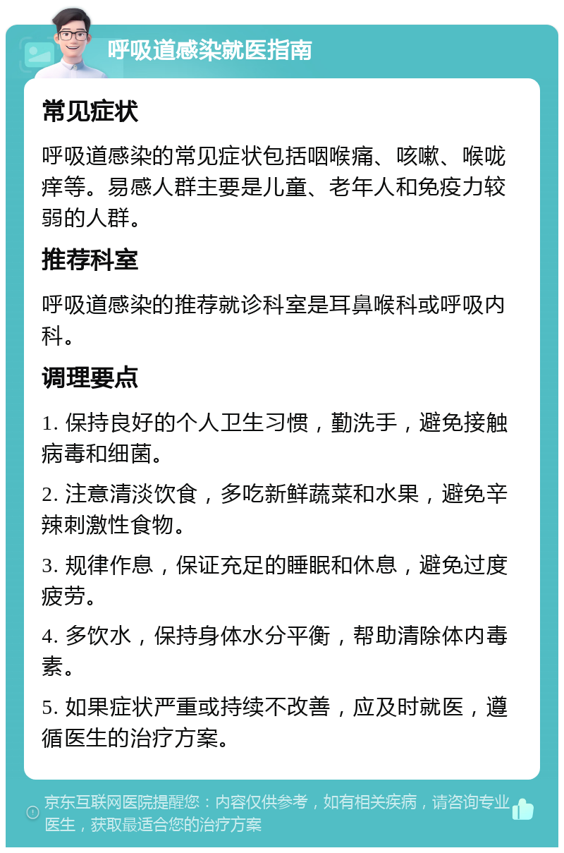 呼吸道感染就医指南 常见症状 呼吸道感染的常见症状包括咽喉痛、咳嗽、喉咙痒等。易感人群主要是儿童、老年人和免疫力较弱的人群。 推荐科室 呼吸道感染的推荐就诊科室是耳鼻喉科或呼吸内科。 调理要点 1. 保持良好的个人卫生习惯，勤洗手，避免接触病毒和细菌。 2. 注意清淡饮食，多吃新鲜蔬菜和水果，避免辛辣刺激性食物。 3. 规律作息，保证充足的睡眠和休息，避免过度疲劳。 4. 多饮水，保持身体水分平衡，帮助清除体内毒素。 5. 如果症状严重或持续不改善，应及时就医，遵循医生的治疗方案。