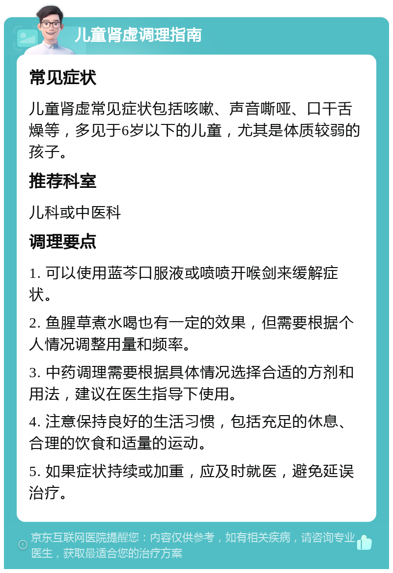 儿童肾虚调理指南 常见症状 儿童肾虚常见症状包括咳嗽、声音嘶哑、口干舌燥等，多见于6岁以下的儿童，尤其是体质较弱的孩子。 推荐科室 儿科或中医科 调理要点 1. 可以使用蓝芩口服液或喷喷开喉剑来缓解症状。 2. 鱼腥草煮水喝也有一定的效果，但需要根据个人情况调整用量和频率。 3. 中药调理需要根据具体情况选择合适的方剂和用法，建议在医生指导下使用。 4. 注意保持良好的生活习惯，包括充足的休息、合理的饮食和适量的运动。 5. 如果症状持续或加重，应及时就医，避免延误治疗。