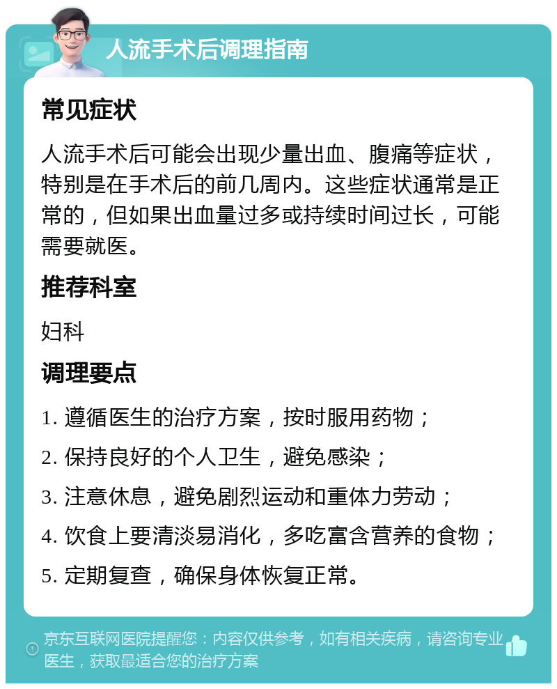 人流手术后调理指南 常见症状 人流手术后可能会出现少量出血、腹痛等症状，特别是在手术后的前几周内。这些症状通常是正常的，但如果出血量过多或持续时间过长，可能需要就医。 推荐科室 妇科 调理要点 1. 遵循医生的治疗方案，按时服用药物； 2. 保持良好的个人卫生，避免感染； 3. 注意休息，避免剧烈运动和重体力劳动； 4. 饮食上要清淡易消化，多吃富含营养的食物； 5. 定期复查，确保身体恢复正常。