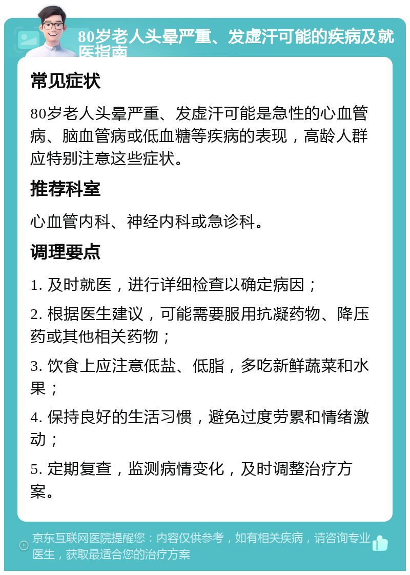 80岁老人头晕严重、发虚汗可能的疾病及就医指南 常见症状 80岁老人头晕严重、发虚汗可能是急性的心血管病、脑血管病或低血糖等疾病的表现，高龄人群应特别注意这些症状。 推荐科室 心血管内科、神经内科或急诊科。 调理要点 1. 及时就医，进行详细检查以确定病因； 2. 根据医生建议，可能需要服用抗凝药物、降压药或其他相关药物； 3. 饮食上应注意低盐、低脂，多吃新鲜蔬菜和水果； 4. 保持良好的生活习惯，避免过度劳累和情绪激动； 5. 定期复查，监测病情变化，及时调整治疗方案。