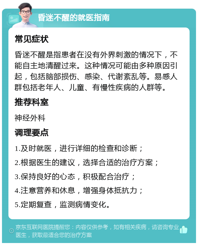 昏迷不醒的就医指南 常见症状 昏迷不醒是指患者在没有外界刺激的情况下，不能自主地清醒过来。这种情况可能由多种原因引起，包括脑部损伤、感染、代谢紊乱等。易感人群包括老年人、儿童、有慢性疾病的人群等。 推荐科室 神经外科 调理要点 1.及时就医，进行详细的检查和诊断； 2.根据医生的建议，选择合适的治疗方案； 3.保持良好的心态，积极配合治疗； 4.注意营养和休息，增强身体抵抗力； 5.定期复查，监测病情变化。