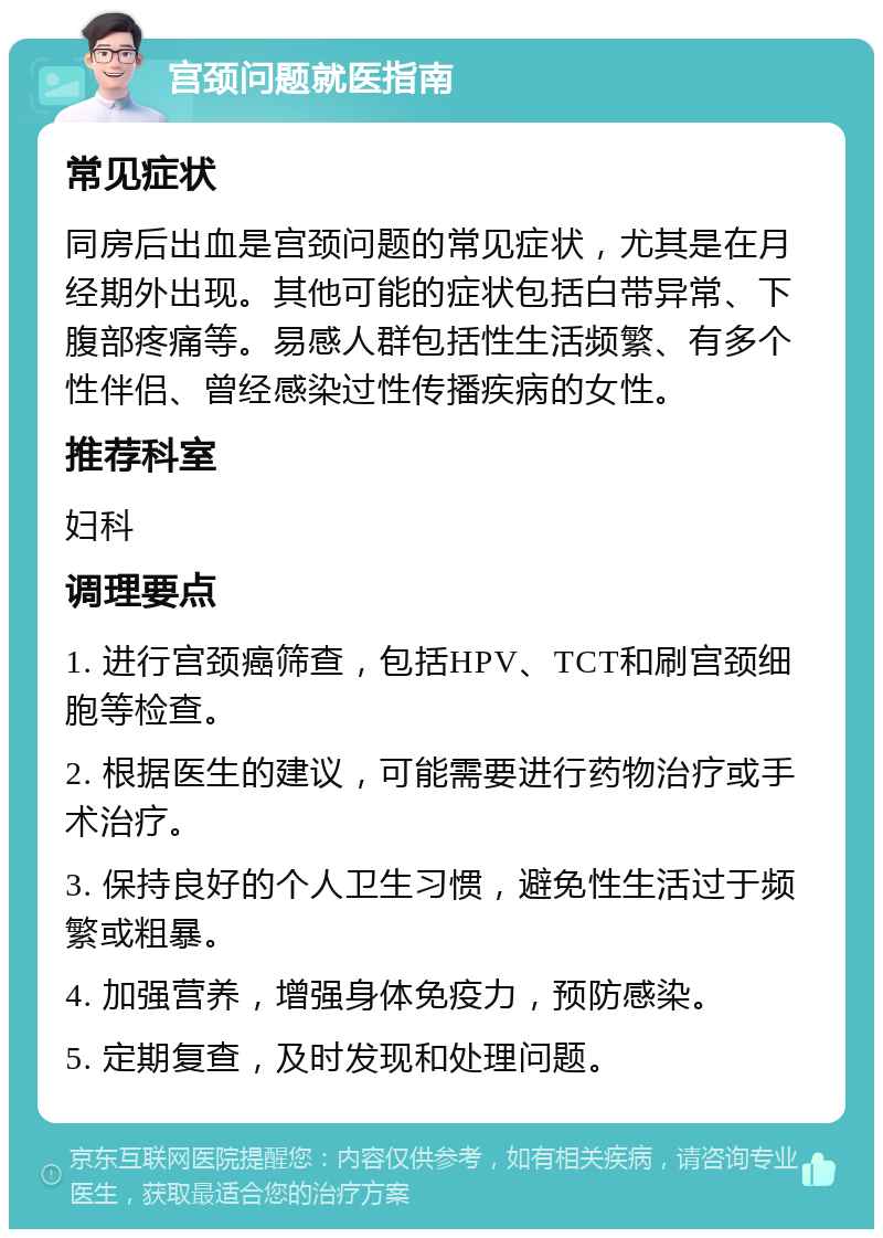 宫颈问题就医指南 常见症状 同房后出血是宫颈问题的常见症状，尤其是在月经期外出现。其他可能的症状包括白带异常、下腹部疼痛等。易感人群包括性生活频繁、有多个性伴侣、曾经感染过性传播疾病的女性。 推荐科室 妇科 调理要点 1. 进行宫颈癌筛查，包括HPV、TCT和刷宫颈细胞等检查。 2. 根据医生的建议，可能需要进行药物治疗或手术治疗。 3. 保持良好的个人卫生习惯，避免性生活过于频繁或粗暴。 4. 加强营养，增强身体免疫力，预防感染。 5. 定期复查，及时发现和处理问题。