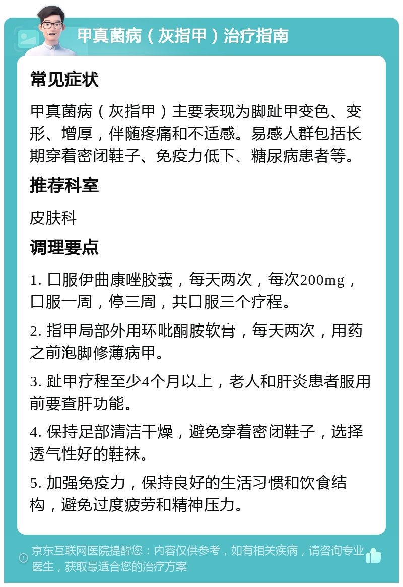 甲真菌病（灰指甲）治疗指南 常见症状 甲真菌病（灰指甲）主要表现为脚趾甲变色、变形、增厚，伴随疼痛和不适感。易感人群包括长期穿着密闭鞋子、免疫力低下、糖尿病患者等。 推荐科室 皮肤科 调理要点 1. 口服伊曲康唑胶囊，每天两次，每次200mg，口服一周，停三周，共口服三个疗程。 2. 指甲局部外用环吡酮胺软膏，每天两次，用药之前泡脚修薄病甲。 3. 趾甲疗程至少4个月以上，老人和肝炎患者服用前要查肝功能。 4. 保持足部清洁干燥，避免穿着密闭鞋子，选择透气性好的鞋袜。 5. 加强免疫力，保持良好的生活习惯和饮食结构，避免过度疲劳和精神压力。