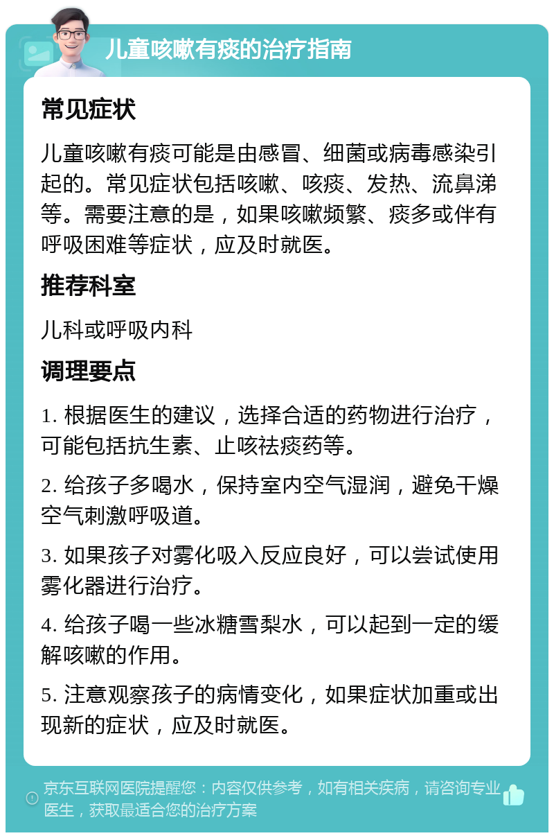 儿童咳嗽有痰的治疗指南 常见症状 儿童咳嗽有痰可能是由感冒、细菌或病毒感染引起的。常见症状包括咳嗽、咳痰、发热、流鼻涕等。需要注意的是，如果咳嗽频繁、痰多或伴有呼吸困难等症状，应及时就医。 推荐科室 儿科或呼吸内科 调理要点 1. 根据医生的建议，选择合适的药物进行治疗，可能包括抗生素、止咳祛痰药等。 2. 给孩子多喝水，保持室内空气湿润，避免干燥空气刺激呼吸道。 3. 如果孩子对雾化吸入反应良好，可以尝试使用雾化器进行治疗。 4. 给孩子喝一些冰糖雪梨水，可以起到一定的缓解咳嗽的作用。 5. 注意观察孩子的病情变化，如果症状加重或出现新的症状，应及时就医。