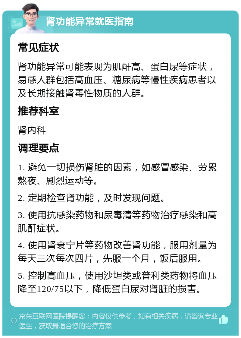 肾功能异常就医指南 常见症状 肾功能异常可能表现为肌酐高、蛋白尿等症状，易感人群包括高血压、糖尿病等慢性疾病患者以及长期接触肾毒性物质的人群。 推荐科室 肾内科 调理要点 1. 避免一切损伤肾脏的因素，如感冒感染、劳累熬夜、剧烈运动等。 2. 定期检查肾功能，及时发现问题。 3. 使用抗感染药物和尿毒清等药物治疗感染和高肌酐症状。 4. 使用肾衰宁片等药物改善肾功能，服用剂量为每天三次每次四片，先服一个月，饭后服用。 5. 控制高血压，使用沙坦类或普利类药物将血压降至120/75以下，降低蛋白尿对肾脏的损害。