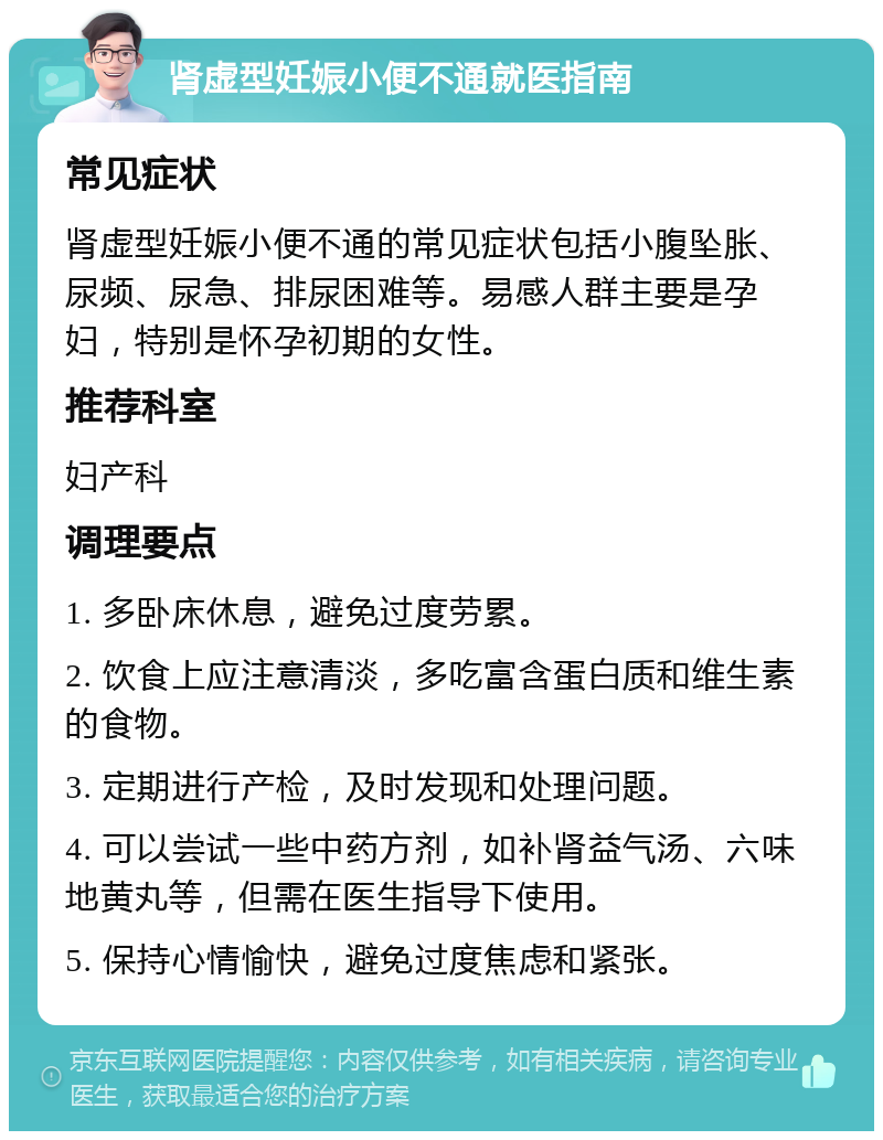 肾虚型妊娠小便不通就医指南 常见症状 肾虚型妊娠小便不通的常见症状包括小腹坠胀、尿频、尿急、排尿困难等。易感人群主要是孕妇，特别是怀孕初期的女性。 推荐科室 妇产科 调理要点 1. 多卧床休息，避免过度劳累。 2. 饮食上应注意清淡，多吃富含蛋白质和维生素的食物。 3. 定期进行产检，及时发现和处理问题。 4. 可以尝试一些中药方剂，如补肾益气汤、六味地黄丸等，但需在医生指导下使用。 5. 保持心情愉快，避免过度焦虑和紧张。