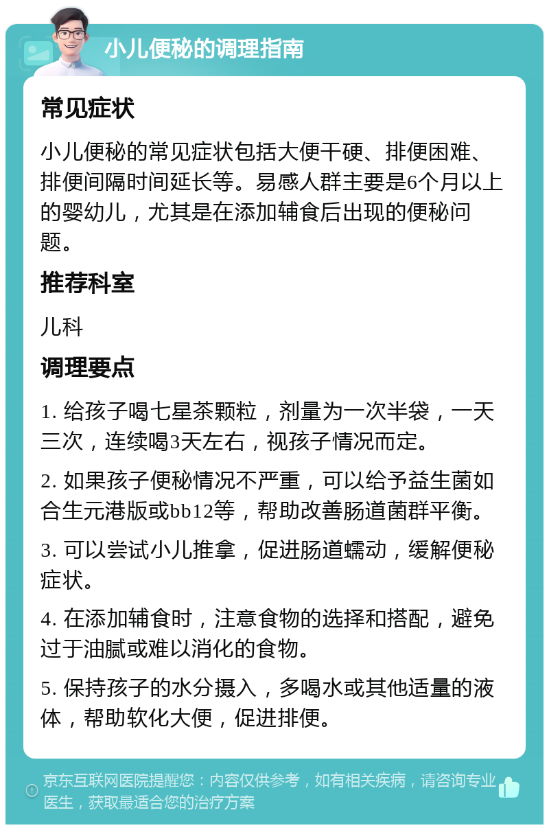 小儿便秘的调理指南 常见症状 小儿便秘的常见症状包括大便干硬、排便困难、排便间隔时间延长等。易感人群主要是6个月以上的婴幼儿，尤其是在添加辅食后出现的便秘问题。 推荐科室 儿科 调理要点 1. 给孩子喝七星茶颗粒，剂量为一次半袋，一天三次，连续喝3天左右，视孩子情况而定。 2. 如果孩子便秘情况不严重，可以给予益生菌如合生元港版或bb12等，帮助改善肠道菌群平衡。 3. 可以尝试小儿推拿，促进肠道蠕动，缓解便秘症状。 4. 在添加辅食时，注意食物的选择和搭配，避免过于油腻或难以消化的食物。 5. 保持孩子的水分摄入，多喝水或其他适量的液体，帮助软化大便，促进排便。