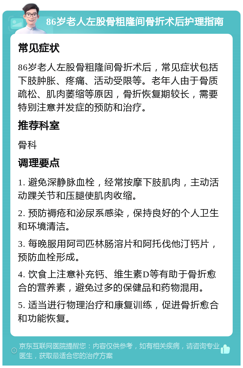 86岁老人左股骨粗隆间骨折术后护理指南 常见症状 86岁老人左股骨粗隆间骨折术后，常见症状包括下肢肿胀、疼痛、活动受限等。老年人由于骨质疏松、肌肉萎缩等原因，骨折恢复期较长，需要特别注意并发症的预防和治疗。 推荐科室 骨科 调理要点 1. 避免深静脉血栓，经常按摩下肢肌肉，主动活动踝关节和压腿使肌肉收缩。 2. 预防褥疮和泌尿系感染，保持良好的个人卫生和环境清洁。 3. 每晚服用阿司匹林肠溶片和阿托伐他汀钙片，预防血栓形成。 4. 饮食上注意补充钙、维生素D等有助于骨折愈合的营养素，避免过多的保健品和药物混用。 5. 适当进行物理治疗和康复训练，促进骨折愈合和功能恢复。