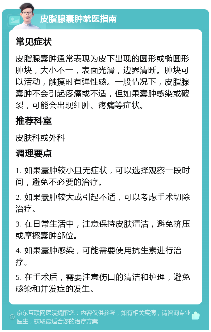 皮脂腺囊肿就医指南 常见症状 皮脂腺囊肿通常表现为皮下出现的圆形或椭圆形肿块，大小不一，表面光滑，边界清晰。肿块可以活动，触摸时有弹性感。一般情况下，皮脂腺囊肿不会引起疼痛或不适，但如果囊肿感染或破裂，可能会出现红肿、疼痛等症状。 推荐科室 皮肤科或外科 调理要点 1. 如果囊肿较小且无症状，可以选择观察一段时间，避免不必要的治疗。 2. 如果囊肿较大或引起不适，可以考虑手术切除治疗。 3. 在日常生活中，注意保持皮肤清洁，避免挤压或摩擦囊肿部位。 4. 如果囊肿感染，可能需要使用抗生素进行治疗。 5. 在手术后，需要注意伤口的清洁和护理，避免感染和并发症的发生。