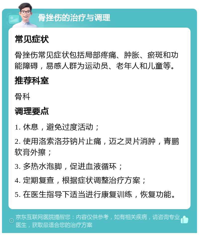 骨挫伤的治疗与调理 常见症状 骨挫伤常见症状包括局部疼痛、肿胀、瘀斑和功能障碍，易感人群为运动员、老年人和儿童等。 推荐科室 骨科 调理要点 1. 休息，避免过度活动； 2. 使用洛索洛芬钠片止痛，迈之灵片消肿，青鹏软膏外擦； 3. 多热水泡脚，促进血液循环； 4. 定期复查，根据症状调整治疗方案； 5. 在医生指导下适当进行康复训练，恢复功能。