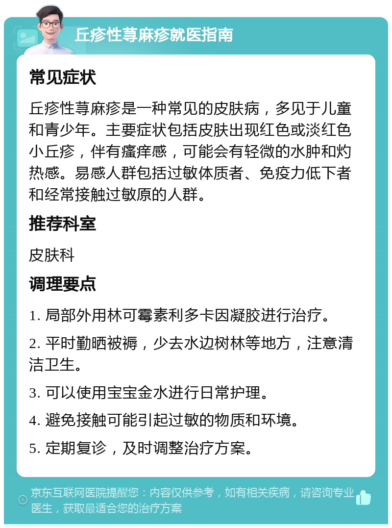 丘疹性荨麻疹就医指南 常见症状 丘疹性荨麻疹是一种常见的皮肤病，多见于儿童和青少年。主要症状包括皮肤出现红色或淡红色小丘疹，伴有瘙痒感，可能会有轻微的水肿和灼热感。易感人群包括过敏体质者、免疫力低下者和经常接触过敏原的人群。 推荐科室 皮肤科 调理要点 1. 局部外用林可霉素利多卡因凝胶进行治疗。 2. 平时勤晒被褥，少去水边树林等地方，注意清洁卫生。 3. 可以使用宝宝金水进行日常护理。 4. 避免接触可能引起过敏的物质和环境。 5. 定期复诊，及时调整治疗方案。