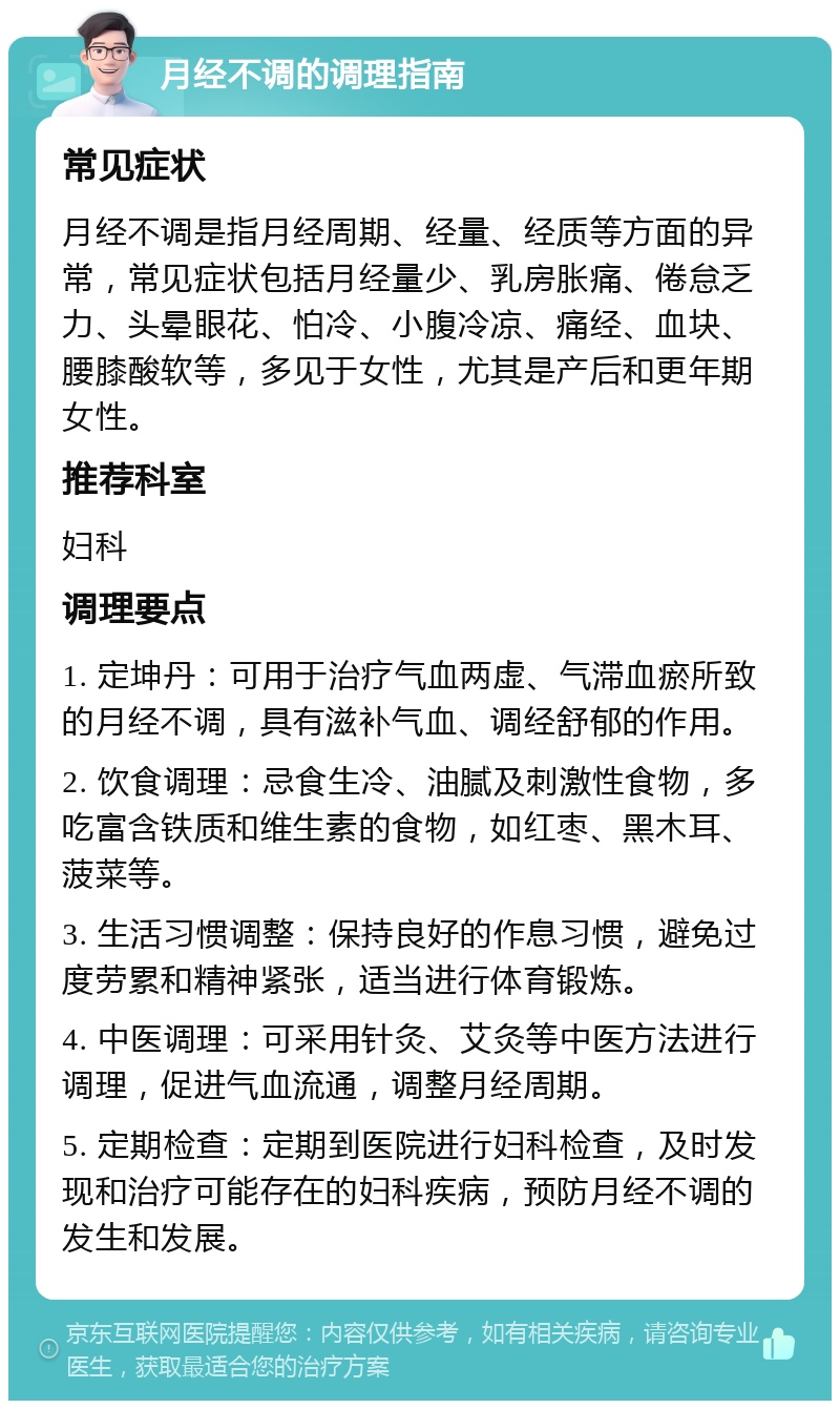 月经不调的调理指南 常见症状 月经不调是指月经周期、经量、经质等方面的异常，常见症状包括月经量少、乳房胀痛、倦怠乏力、头晕眼花、怕冷、小腹冷凉、痛经、血块、腰膝酸软等，多见于女性，尤其是产后和更年期女性。 推荐科室 妇科 调理要点 1. 定坤丹：可用于治疗气血两虚、气滞血瘀所致的月经不调，具有滋补气血、调经舒郁的作用。 2. 饮食调理：忌食生冷、油腻及刺激性食物，多吃富含铁质和维生素的食物，如红枣、黑木耳、菠菜等。 3. 生活习惯调整：保持良好的作息习惯，避免过度劳累和精神紧张，适当进行体育锻炼。 4. 中医调理：可采用针灸、艾灸等中医方法进行调理，促进气血流通，调整月经周期。 5. 定期检查：定期到医院进行妇科检查，及时发现和治疗可能存在的妇科疾病，预防月经不调的发生和发展。