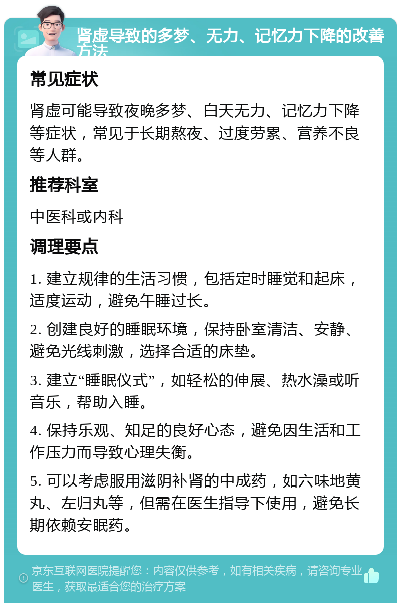 肾虚导致的多梦、无力、记忆力下降的改善方法 常见症状 肾虚可能导致夜晚多梦、白天无力、记忆力下降等症状，常见于长期熬夜、过度劳累、营养不良等人群。 推荐科室 中医科或内科 调理要点 1. 建立规律的生活习惯，包括定时睡觉和起床，适度运动，避免午睡过长。 2. 创建良好的睡眠环境，保持卧室清洁、安静、避免光线刺激，选择合适的床垫。 3. 建立“睡眠仪式”，如轻松的伸展、热水澡或听音乐，帮助入睡。 4. 保持乐观、知足的良好心态，避免因生活和工作压力而导致心理失衡。 5. 可以考虑服用滋阴补肾的中成药，如六味地黄丸、左归丸等，但需在医生指导下使用，避免长期依赖安眠药。