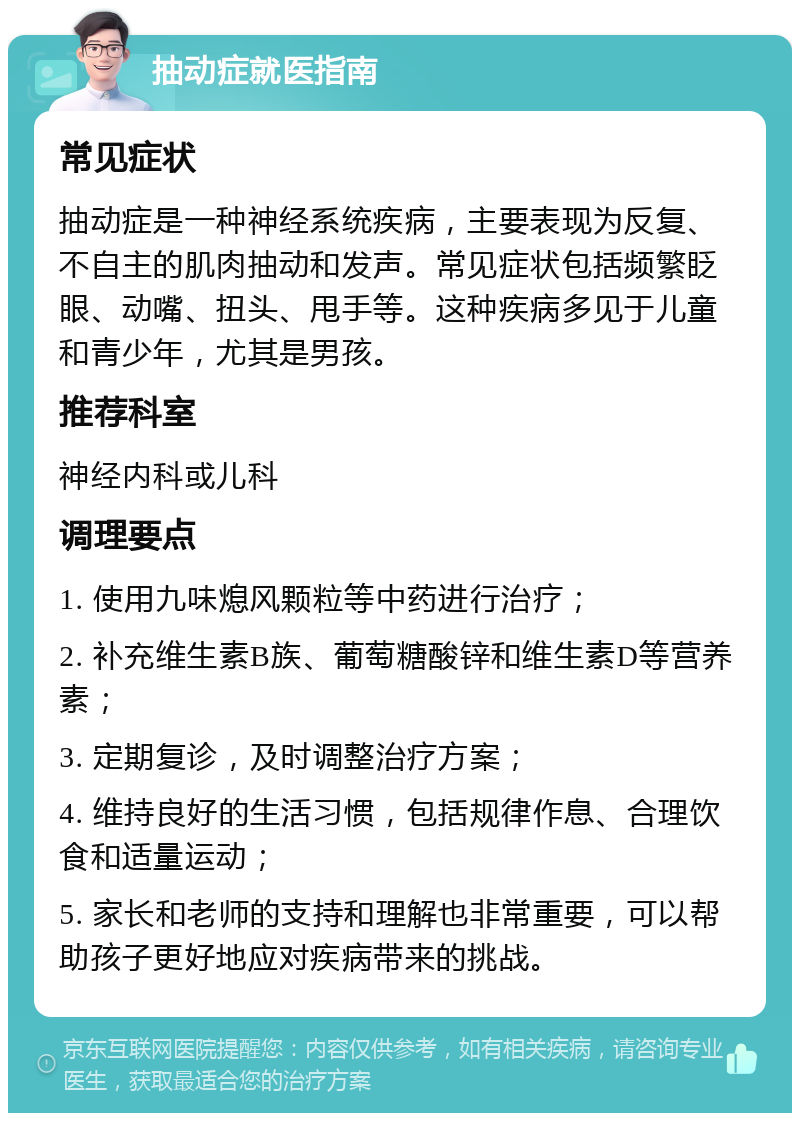 抽动症就医指南 常见症状 抽动症是一种神经系统疾病，主要表现为反复、不自主的肌肉抽动和发声。常见症状包括频繁眨眼、动嘴、扭头、甩手等。这种疾病多见于儿童和青少年，尤其是男孩。 推荐科室 神经内科或儿科 调理要点 1. 使用九味熄风颗粒等中药进行治疗； 2. 补充维生素B族、葡萄糖酸锌和维生素D等营养素； 3. 定期复诊，及时调整治疗方案； 4. 维持良好的生活习惯，包括规律作息、合理饮食和适量运动； 5. 家长和老师的支持和理解也非常重要，可以帮助孩子更好地应对疾病带来的挑战。