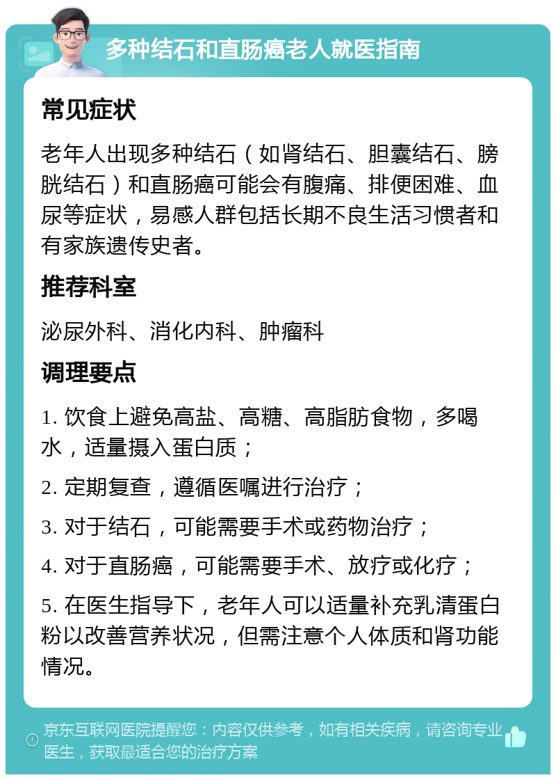 多种结石和直肠癌老人就医指南 常见症状 老年人出现多种结石（如肾结石、胆囊结石、膀胱结石）和直肠癌可能会有腹痛、排便困难、血尿等症状，易感人群包括长期不良生活习惯者和有家族遗传史者。 推荐科室 泌尿外科、消化内科、肿瘤科 调理要点 1. 饮食上避免高盐、高糖、高脂肪食物，多喝水，适量摄入蛋白质； 2. 定期复查，遵循医嘱进行治疗； 3. 对于结石，可能需要手术或药物治疗； 4. 对于直肠癌，可能需要手术、放疗或化疗； 5. 在医生指导下，老年人可以适量补充乳清蛋白粉以改善营养状况，但需注意个人体质和肾功能情况。