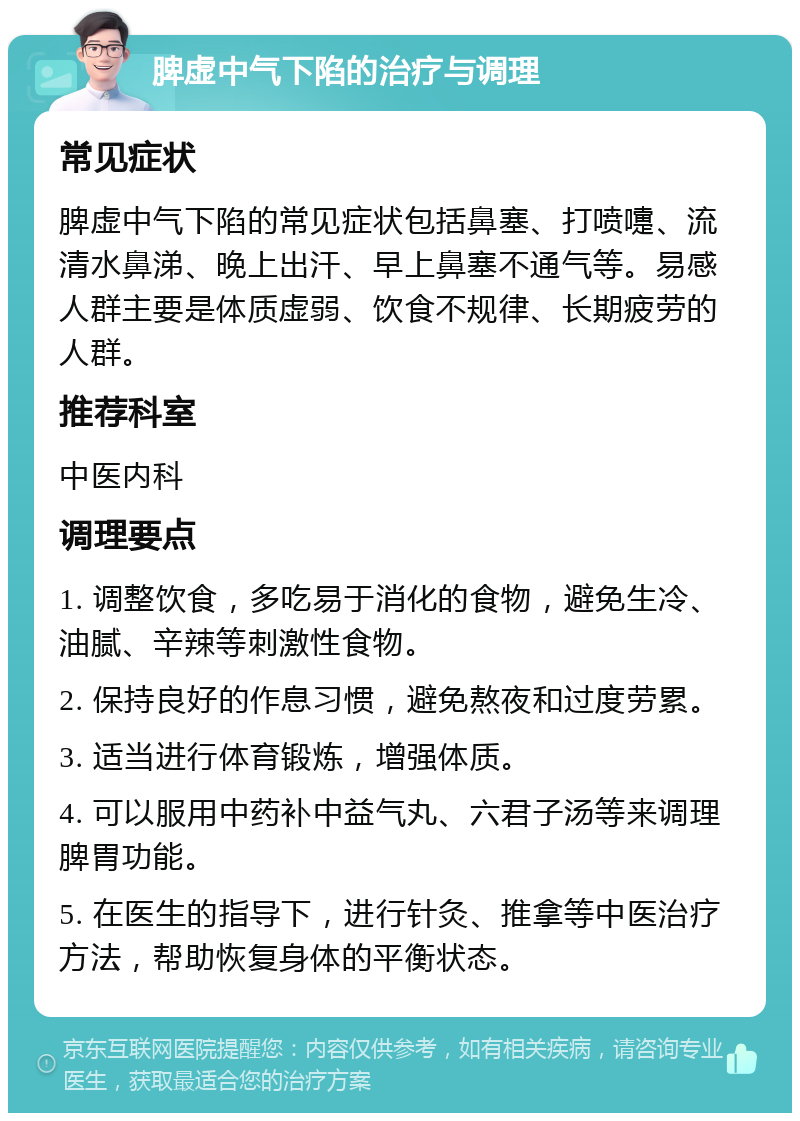 脾虚中气下陷的治疗与调理 常见症状 脾虚中气下陷的常见症状包括鼻塞、打喷嚏、流清水鼻涕、晚上出汗、早上鼻塞不通气等。易感人群主要是体质虚弱、饮食不规律、长期疲劳的人群。 推荐科室 中医内科 调理要点 1. 调整饮食，多吃易于消化的食物，避免生冷、油腻、辛辣等刺激性食物。 2. 保持良好的作息习惯，避免熬夜和过度劳累。 3. 适当进行体育锻炼，增强体质。 4. 可以服用中药补中益气丸、六君子汤等来调理脾胃功能。 5. 在医生的指导下，进行针灸、推拿等中医治疗方法，帮助恢复身体的平衡状态。