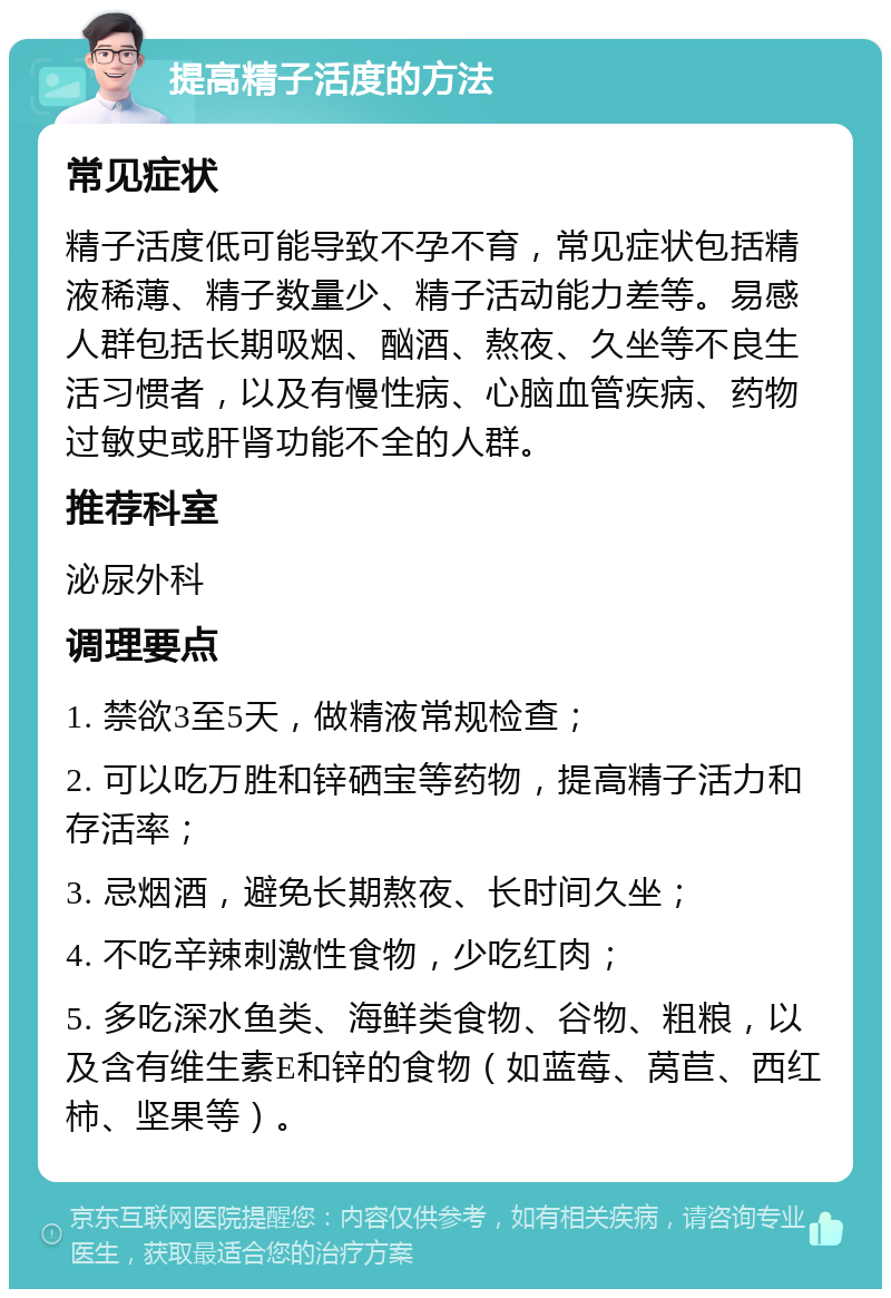 提高精子活度的方法 常见症状 精子活度低可能导致不孕不育，常见症状包括精液稀薄、精子数量少、精子活动能力差等。易感人群包括长期吸烟、酗酒、熬夜、久坐等不良生活习惯者，以及有慢性病、心脑血管疾病、药物过敏史或肝肾功能不全的人群。 推荐科室 泌尿外科 调理要点 1. 禁欲3至5天，做精液常规检查； 2. 可以吃万胜和锌硒宝等药物，提高精子活力和存活率； 3. 忌烟酒，避免长期熬夜、长时间久坐； 4. 不吃辛辣刺激性食物，少吃红肉； 5. 多吃深水鱼类、海鲜类食物、谷物、粗粮，以及含有维生素E和锌的食物（如蓝莓、莴苣、西红柿、坚果等）。