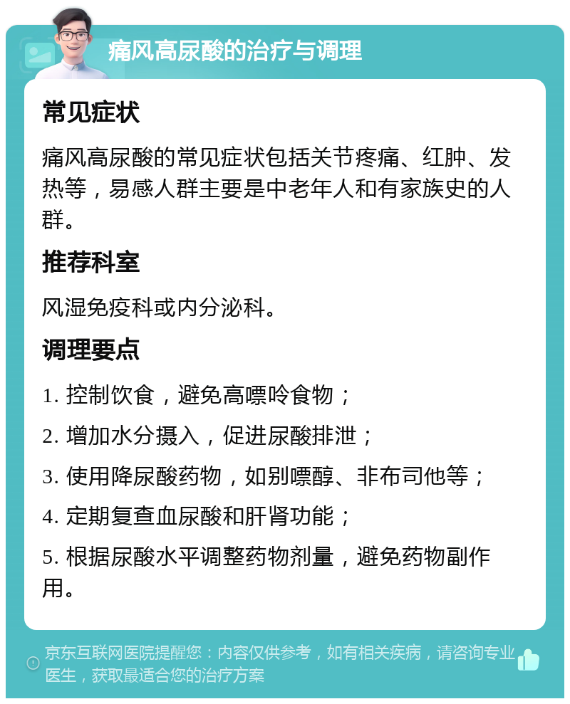 痛风高尿酸的治疗与调理 常见症状 痛风高尿酸的常见症状包括关节疼痛、红肿、发热等，易感人群主要是中老年人和有家族史的人群。 推荐科室 风湿免疫科或内分泌科。 调理要点 1. 控制饮食，避免高嘌呤食物； 2. 增加水分摄入，促进尿酸排泄； 3. 使用降尿酸药物，如别嘌醇、非布司他等； 4. 定期复查血尿酸和肝肾功能； 5. 根据尿酸水平调整药物剂量，避免药物副作用。