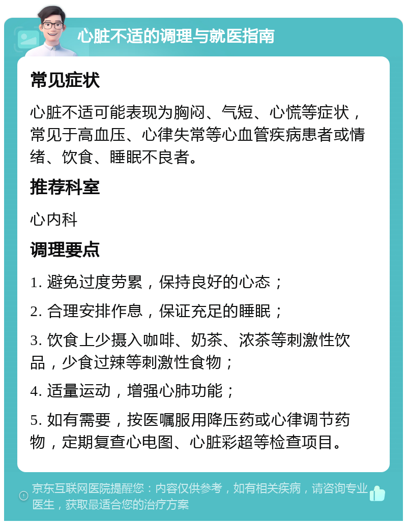 心脏不适的调理与就医指南 常见症状 心脏不适可能表现为胸闷、气短、心慌等症状，常见于高血压、心律失常等心血管疾病患者或情绪、饮食、睡眠不良者。 推荐科室 心内科 调理要点 1. 避免过度劳累，保持良好的心态； 2. 合理安排作息，保证充足的睡眠； 3. 饮食上少摄入咖啡、奶茶、浓茶等刺激性饮品，少食过辣等刺激性食物； 4. 适量运动，增强心肺功能； 5. 如有需要，按医嘱服用降压药或心律调节药物，定期复查心电图、心脏彩超等检查项目。