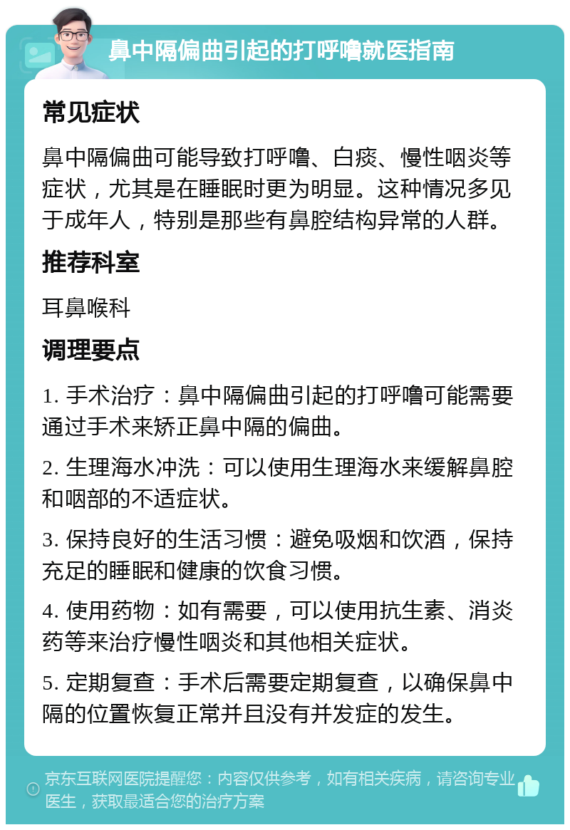 鼻中隔偏曲引起的打呼噜就医指南 常见症状 鼻中隔偏曲可能导致打呼噜、白痰、慢性咽炎等症状，尤其是在睡眠时更为明显。这种情况多见于成年人，特别是那些有鼻腔结构异常的人群。 推荐科室 耳鼻喉科 调理要点 1. 手术治疗：鼻中隔偏曲引起的打呼噜可能需要通过手术来矫正鼻中隔的偏曲。 2. 生理海水冲洗：可以使用生理海水来缓解鼻腔和咽部的不适症状。 3. 保持良好的生活习惯：避免吸烟和饮酒，保持充足的睡眠和健康的饮食习惯。 4. 使用药物：如有需要，可以使用抗生素、消炎药等来治疗慢性咽炎和其他相关症状。 5. 定期复查：手术后需要定期复查，以确保鼻中隔的位置恢复正常并且没有并发症的发生。