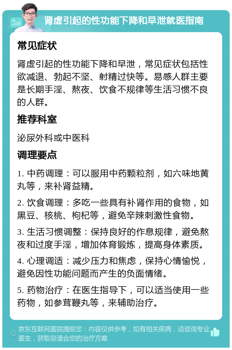 肾虚引起的性功能下降和早泄就医指南 常见症状 肾虚引起的性功能下降和早泄，常见症状包括性欲减退、勃起不坚、射精过快等。易感人群主要是长期手淫、熬夜、饮食不规律等生活习惯不良的人群。 推荐科室 泌尿外科或中医科 调理要点 1. 中药调理：可以服用中药颗粒剂，如六味地黄丸等，来补肾益精。 2. 饮食调理：多吃一些具有补肾作用的食物，如黑豆、核桃、枸杞等，避免辛辣刺激性食物。 3. 生活习惯调整：保持良好的作息规律，避免熬夜和过度手淫，增加体育锻炼，提高身体素质。 4. 心理调适：减少压力和焦虑，保持心情愉悦，避免因性功能问题而产生的负面情绪。 5. 药物治疗：在医生指导下，可以适当使用一些药物，如参茸鞭丸等，来辅助治疗。