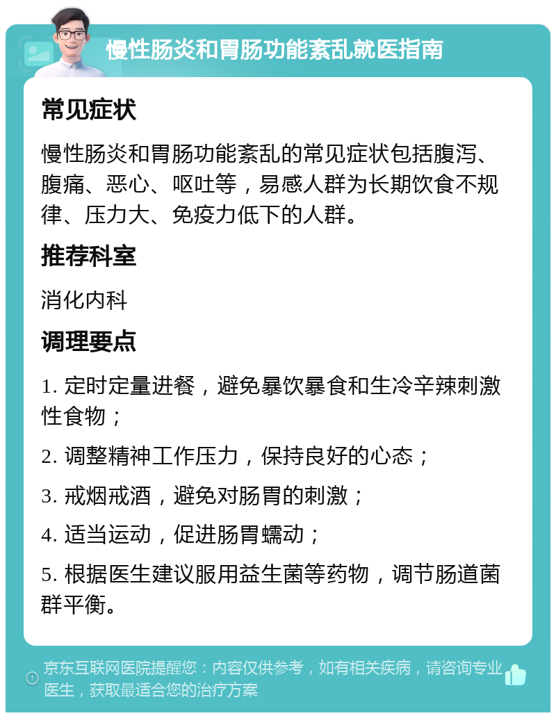 慢性肠炎和胃肠功能紊乱就医指南 常见症状 慢性肠炎和胃肠功能紊乱的常见症状包括腹泻、腹痛、恶心、呕吐等，易感人群为长期饮食不规律、压力大、免疫力低下的人群。 推荐科室 消化内科 调理要点 1. 定时定量进餐，避免暴饮暴食和生冷辛辣刺激性食物； 2. 调整精神工作压力，保持良好的心态； 3. 戒烟戒酒，避免对肠胃的刺激； 4. 适当运动，促进肠胃蠕动； 5. 根据医生建议服用益生菌等药物，调节肠道菌群平衡。