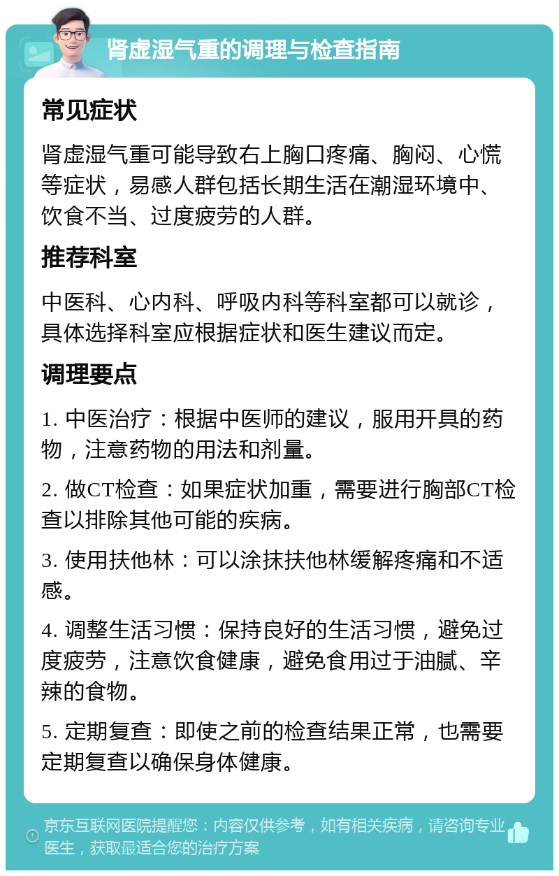 肾虚湿气重的调理与检查指南 常见症状 肾虚湿气重可能导致右上胸口疼痛、胸闷、心慌等症状，易感人群包括长期生活在潮湿环境中、饮食不当、过度疲劳的人群。 推荐科室 中医科、心内科、呼吸内科等科室都可以就诊，具体选择科室应根据症状和医生建议而定。 调理要点 1. 中医治疗：根据中医师的建议，服用开具的药物，注意药物的用法和剂量。 2. 做CT检查：如果症状加重，需要进行胸部CT检查以排除其他可能的疾病。 3. 使用扶他林：可以涂抹扶他林缓解疼痛和不适感。 4. 调整生活习惯：保持良好的生活习惯，避免过度疲劳，注意饮食健康，避免食用过于油腻、辛辣的食物。 5. 定期复查：即使之前的检查结果正常，也需要定期复查以确保身体健康。