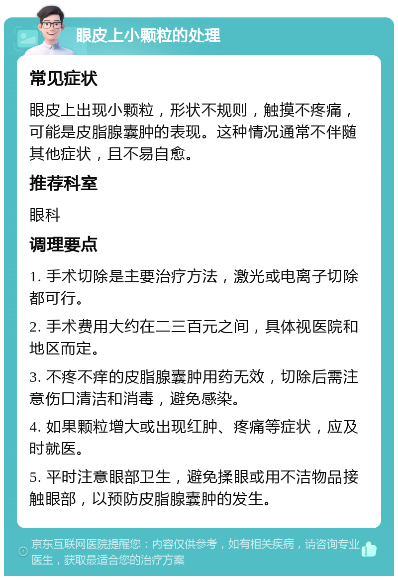 眼皮上小颗粒的处理 常见症状 眼皮上出现小颗粒，形状不规则，触摸不疼痛，可能是皮脂腺囊肿的表现。这种情况通常不伴随其他症状，且不易自愈。 推荐科室 眼科 调理要点 1. 手术切除是主要治疗方法，激光或电离子切除都可行。 2. 手术费用大约在二三百元之间，具体视医院和地区而定。 3. 不疼不痒的皮脂腺囊肿用药无效，切除后需注意伤口清洁和消毒，避免感染。 4. 如果颗粒增大或出现红肿、疼痛等症状，应及时就医。 5. 平时注意眼部卫生，避免揉眼或用不洁物品接触眼部，以预防皮脂腺囊肿的发生。