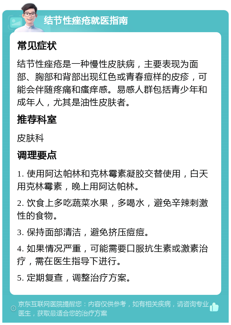 结节性痤疮就医指南 常见症状 结节性痤疮是一种慢性皮肤病，主要表现为面部、胸部和背部出现红色或青春痘样的皮疹，可能会伴随疼痛和瘙痒感。易感人群包括青少年和成年人，尤其是油性皮肤者。 推荐科室 皮肤科 调理要点 1. 使用阿达帕林和克林霉素凝胶交替使用，白天用克林霉素，晚上用阿达帕林。 2. 饮食上多吃蔬菜水果，多喝水，避免辛辣刺激性的食物。 3. 保持面部清洁，避免挤压痘痘。 4. 如果情况严重，可能需要口服抗生素或激素治疗，需在医生指导下进行。 5. 定期复查，调整治疗方案。