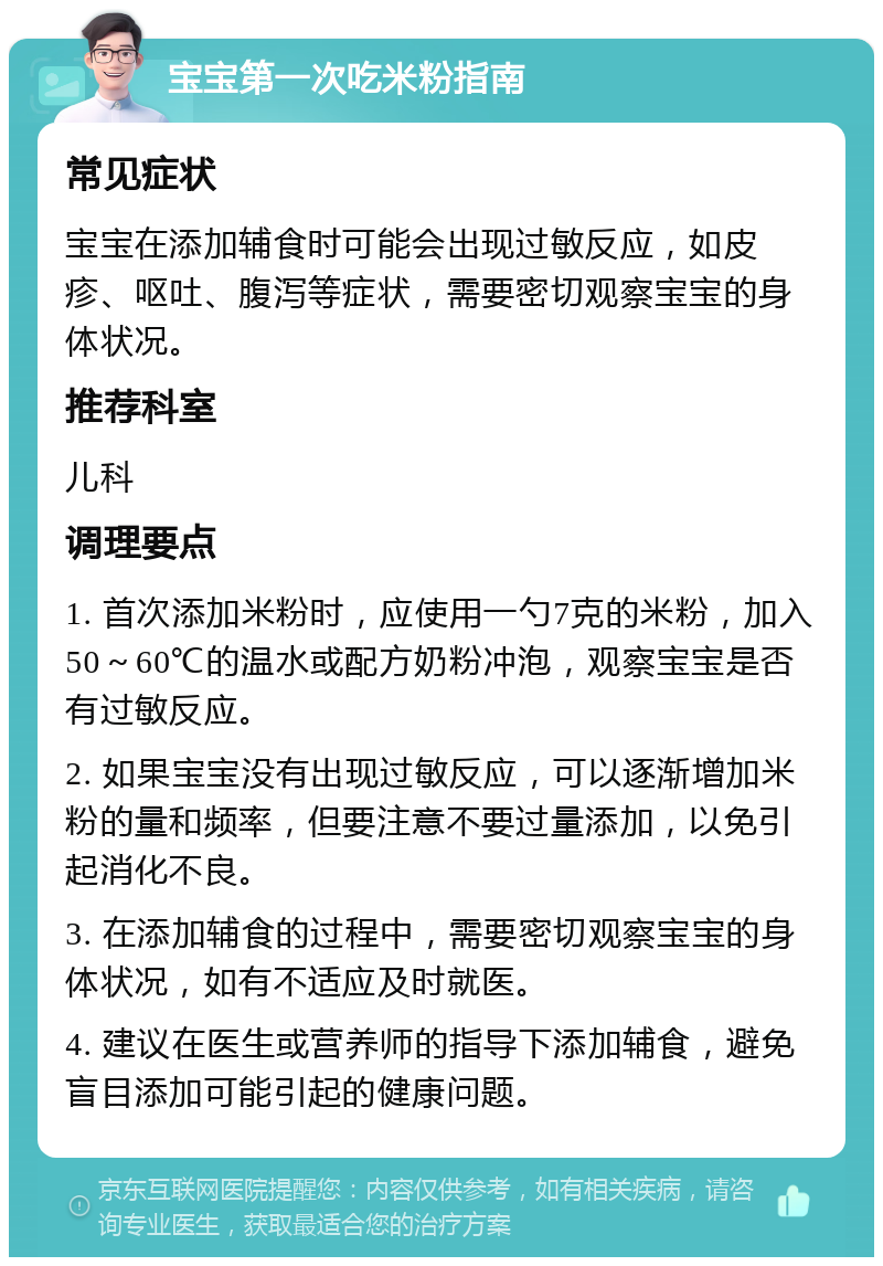 宝宝第一次吃米粉指南 常见症状 宝宝在添加辅食时可能会出现过敏反应，如皮疹、呕吐、腹泻等症状，需要密切观察宝宝的身体状况。 推荐科室 儿科 调理要点 1. 首次添加米粉时，应使用一勺7克的米粉，加入50～60℃的温水或配方奶粉冲泡，观察宝宝是否有过敏反应。 2. 如果宝宝没有出现过敏反应，可以逐渐增加米粉的量和频率，但要注意不要过量添加，以免引起消化不良。 3. 在添加辅食的过程中，需要密切观察宝宝的身体状况，如有不适应及时就医。 4. 建议在医生或营养师的指导下添加辅食，避免盲目添加可能引起的健康问题。