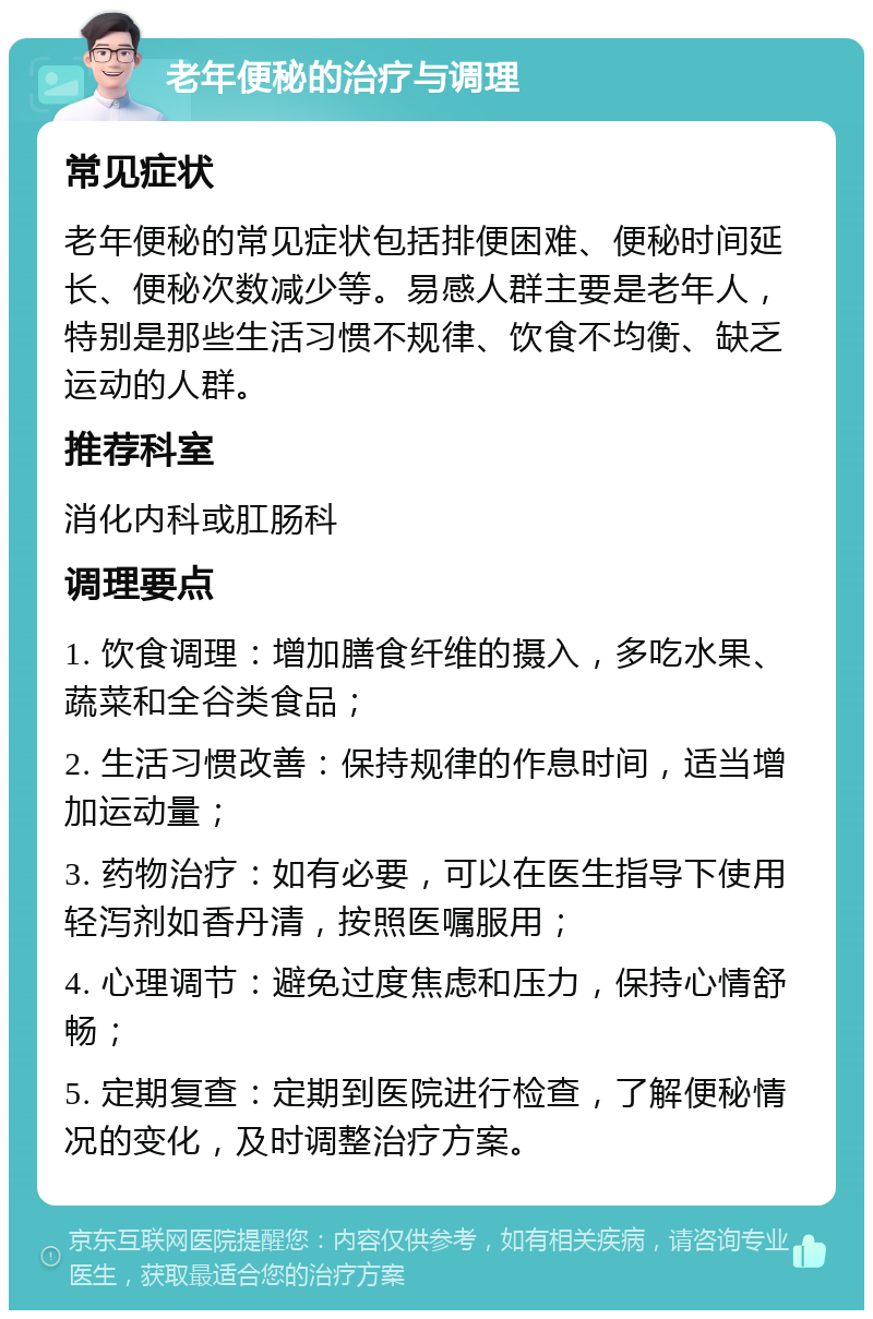 老年便秘的治疗与调理 常见症状 老年便秘的常见症状包括排便困难、便秘时间延长、便秘次数减少等。易感人群主要是老年人，特别是那些生活习惯不规律、饮食不均衡、缺乏运动的人群。 推荐科室 消化内科或肛肠科 调理要点 1. 饮食调理：增加膳食纤维的摄入，多吃水果、蔬菜和全谷类食品； 2. 生活习惯改善：保持规律的作息时间，适当增加运动量； 3. 药物治疗：如有必要，可以在医生指导下使用轻泻剂如香丹清，按照医嘱服用； 4. 心理调节：避免过度焦虑和压力，保持心情舒畅； 5. 定期复查：定期到医院进行检查，了解便秘情况的变化，及时调整治疗方案。