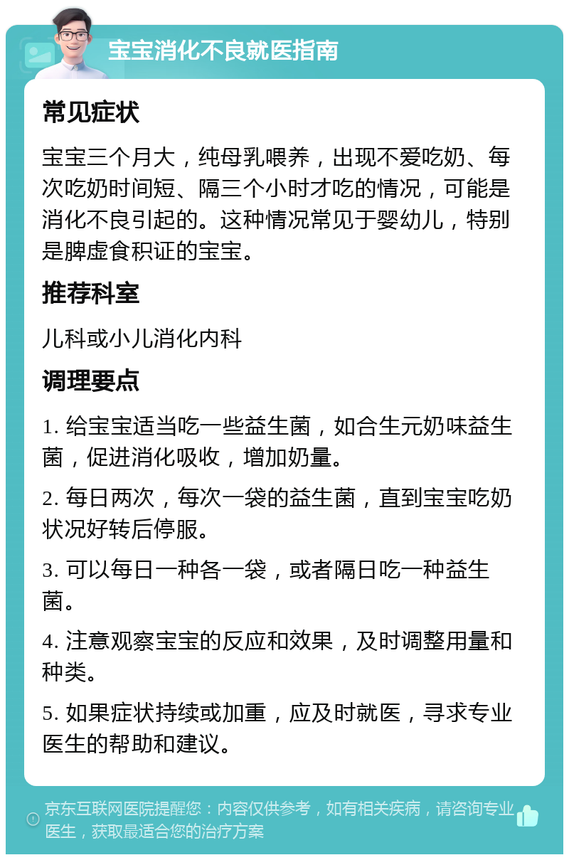 宝宝消化不良就医指南 常见症状 宝宝三个月大，纯母乳喂养，出现不爱吃奶、每次吃奶时间短、隔三个小时才吃的情况，可能是消化不良引起的。这种情况常见于婴幼儿，特别是脾虚食积证的宝宝。 推荐科室 儿科或小儿消化内科 调理要点 1. 给宝宝适当吃一些益生菌，如合生元奶味益生菌，促进消化吸收，增加奶量。 2. 每日两次，每次一袋的益生菌，直到宝宝吃奶状况好转后停服。 3. 可以每日一种各一袋，或者隔日吃一种益生菌。 4. 注意观察宝宝的反应和效果，及时调整用量和种类。 5. 如果症状持续或加重，应及时就医，寻求专业医生的帮助和建议。