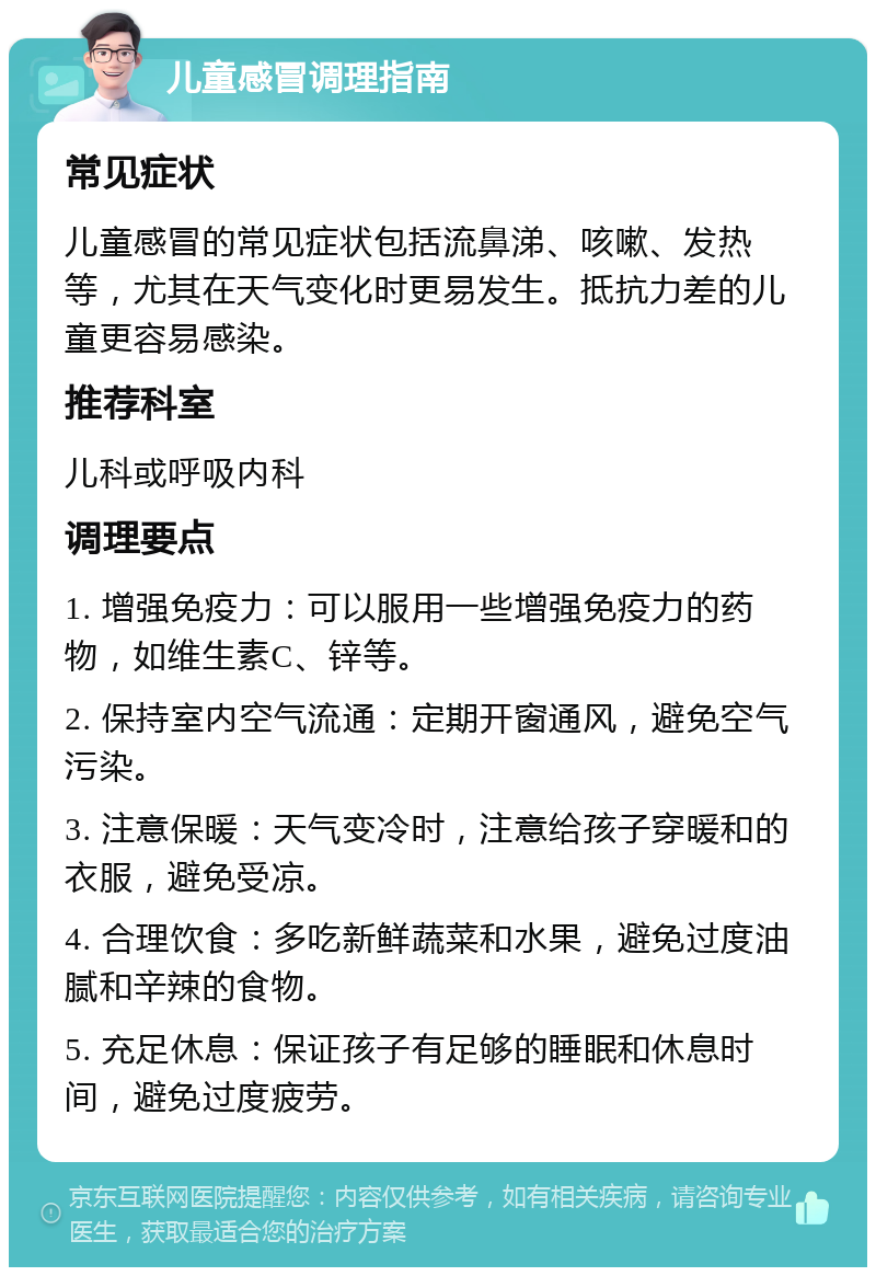 儿童感冒调理指南 常见症状 儿童感冒的常见症状包括流鼻涕、咳嗽、发热等，尤其在天气变化时更易发生。抵抗力差的儿童更容易感染。 推荐科室 儿科或呼吸内科 调理要点 1. 增强免疫力：可以服用一些增强免疫力的药物，如维生素C、锌等。 2. 保持室内空气流通：定期开窗通风，避免空气污染。 3. 注意保暖：天气变冷时，注意给孩子穿暖和的衣服，避免受凉。 4. 合理饮食：多吃新鲜蔬菜和水果，避免过度油腻和辛辣的食物。 5. 充足休息：保证孩子有足够的睡眠和休息时间，避免过度疲劳。